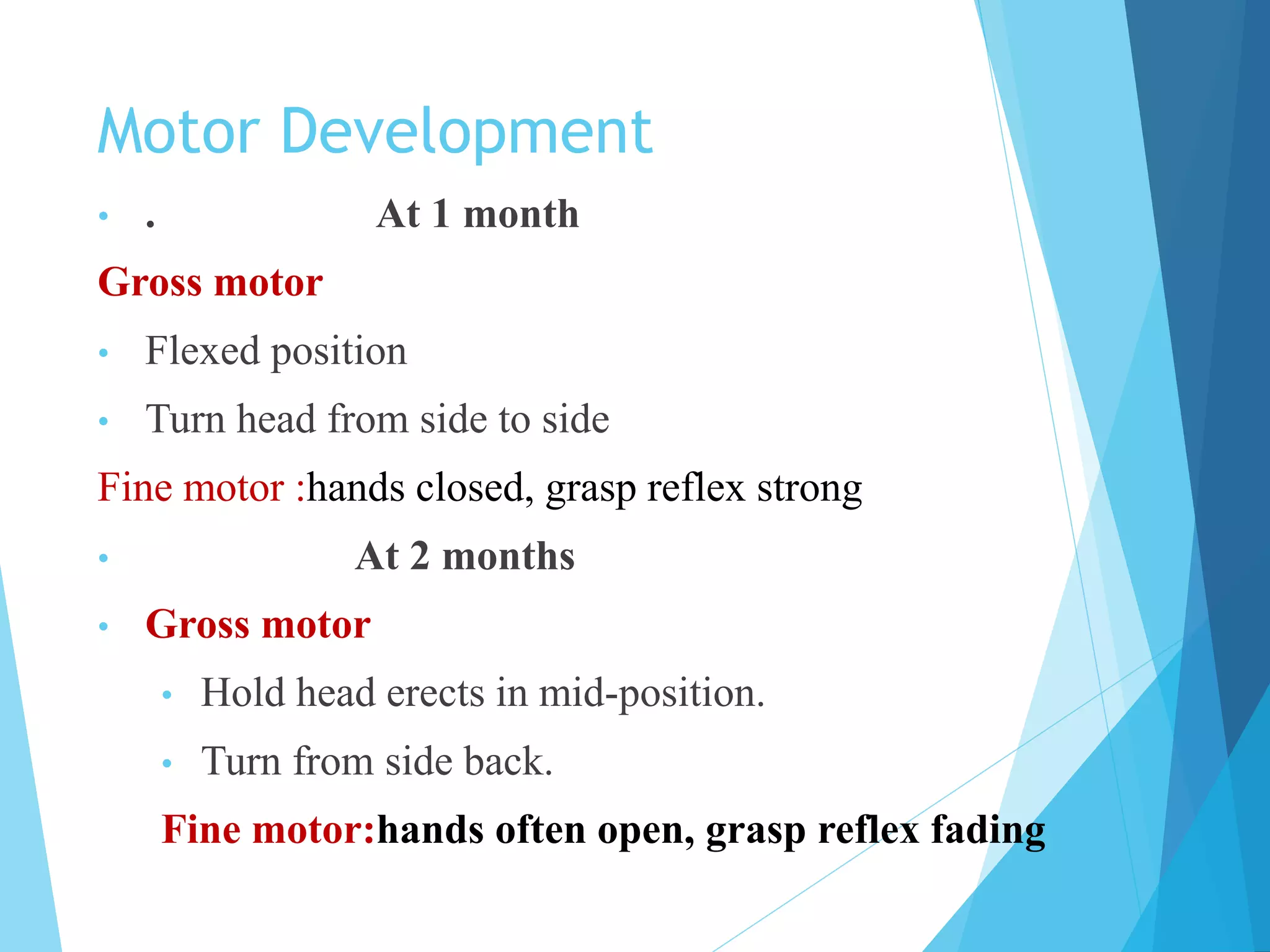 Motor Development
• . At 1 month
Gross motor
• Flexed position
• Turn head from side to side
Fine motor :hands closed, grasp reflex strong
• At 2 months
• Gross motor
• Hold head erects in mid-position.
• Turn from side back.
Fine motor:hands often open, grasp reflex fading
 