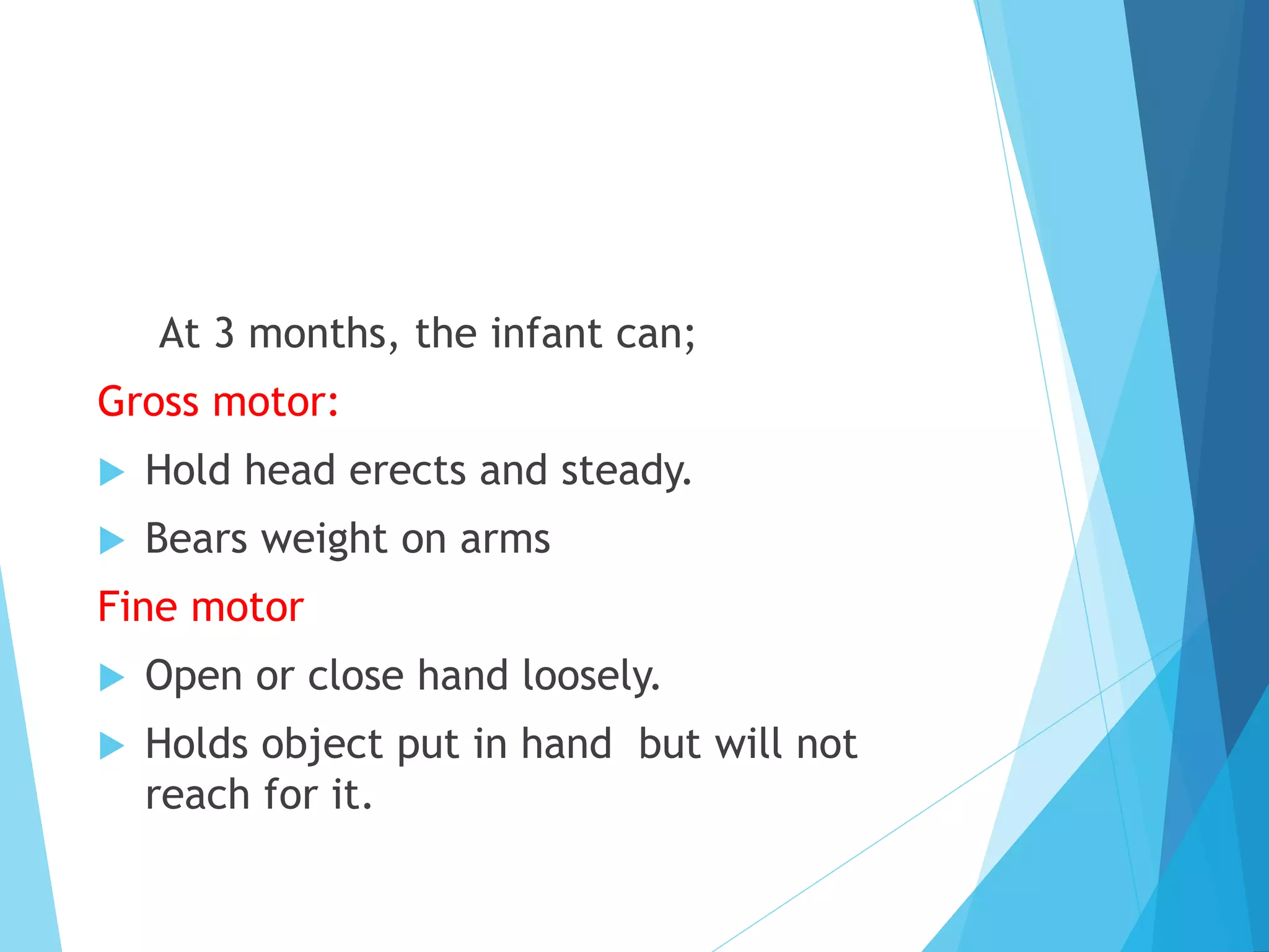 At 3 months, the infant can;
Gross motor:
 Hold head erects and steady.
 Bears weight on arms
Fine motor
 Open or close hand loosely.
 Holds object put in hand but will not
reach for it.
 