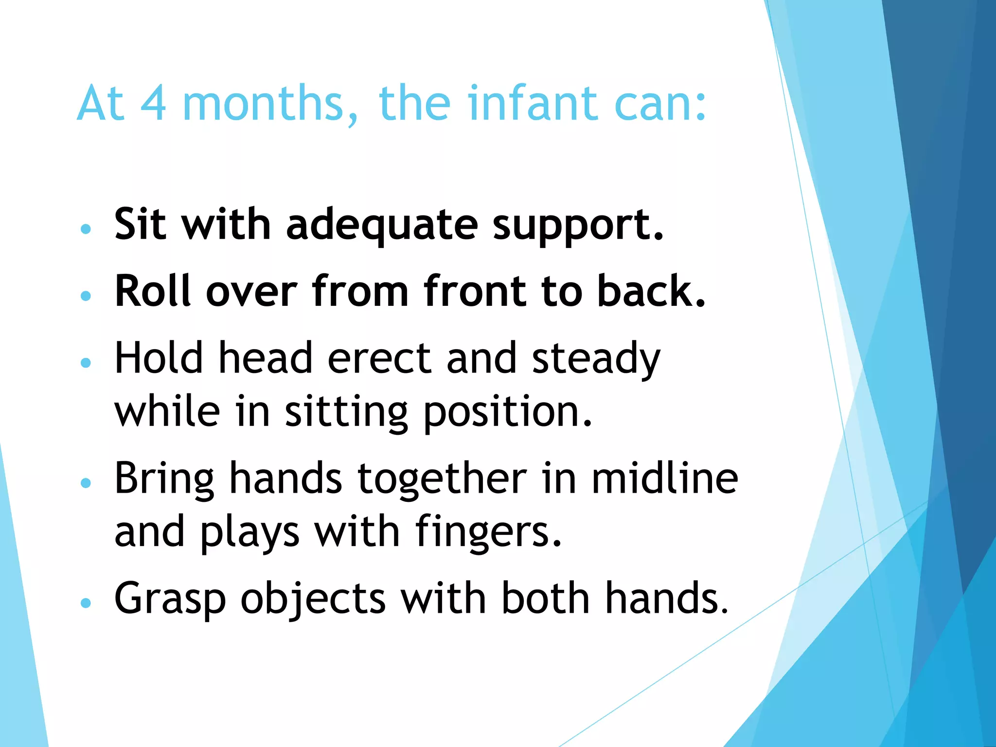 At 4 months, the infant can:
• Sit with adequate support.
• Roll over from front to back.
• Hold head erect and steady
while in sitting position.
• Bring hands together in midline
and plays with fingers.
• Grasp objects with both hands.
 