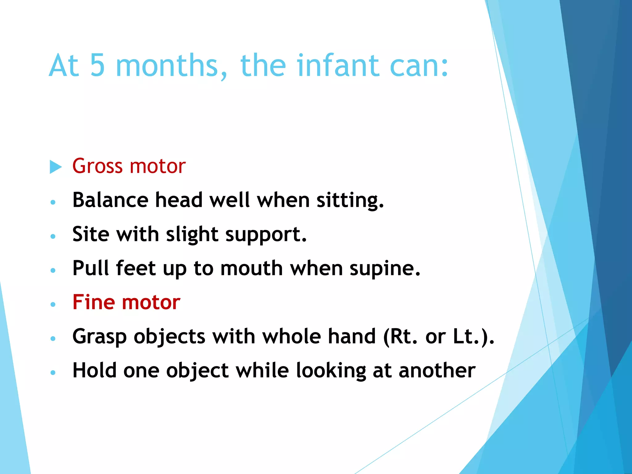 At 5 months, the infant can:
 Gross motor
• Balance head well when sitting.
• Site with slight support.
• Pull feet up to mouth when supine.
• Fine motor
• Grasp objects with whole hand (Rt. or Lt.).
• Hold one object while looking at another
 