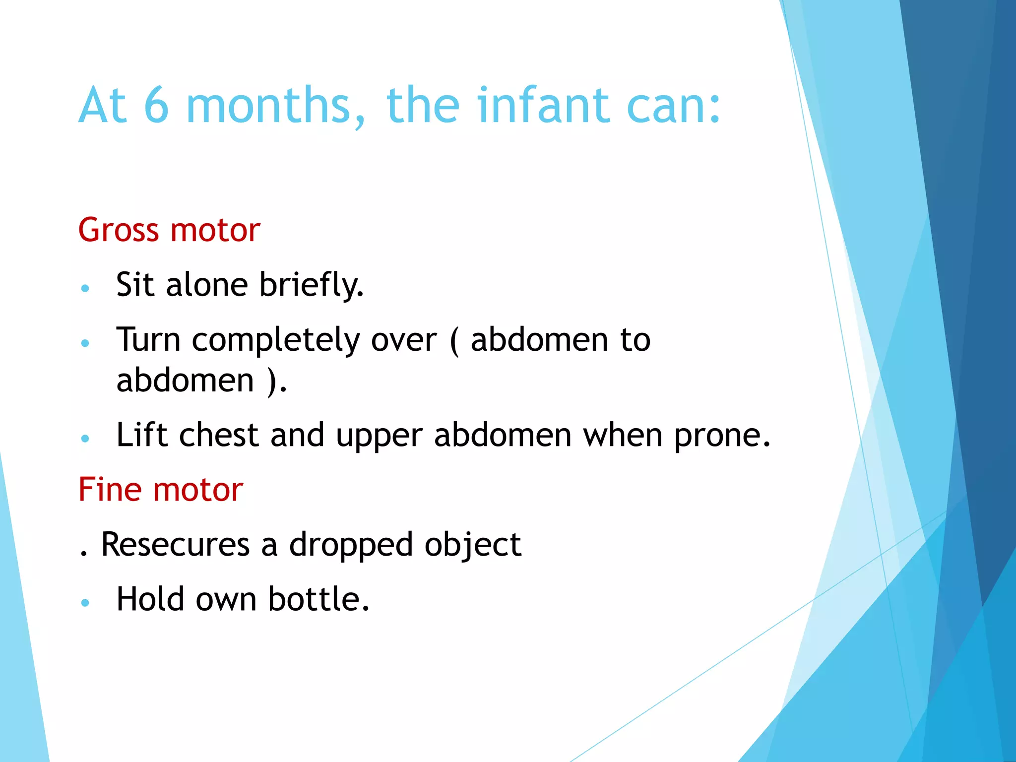 At 6 months, the infant can:
Gross motor
• Sit alone briefly.
• Turn completely over ( abdomen to
abdomen ).
• Lift chest and upper abdomen when prone.
Fine motor
. Resecures a dropped object
• Hold own bottle.
 