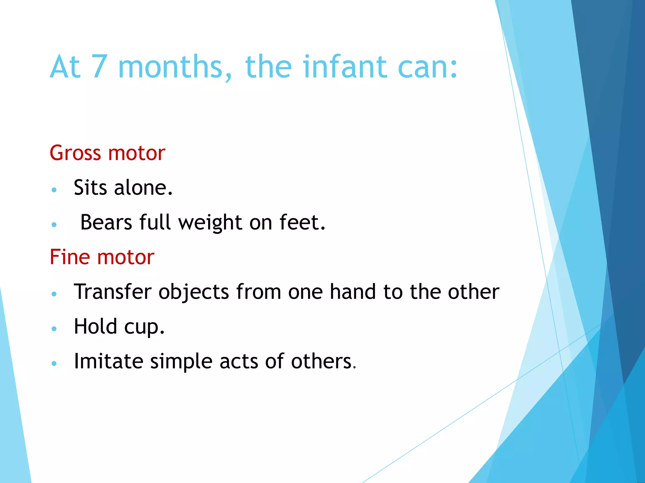 At 7 months, the infant can:
Gross motor
• Sits alone.
• Bears full weight on feet.
Fine motor
• Transfer objects from one hand to the other
• Hold cup.
• Imitate simple acts of others.
 