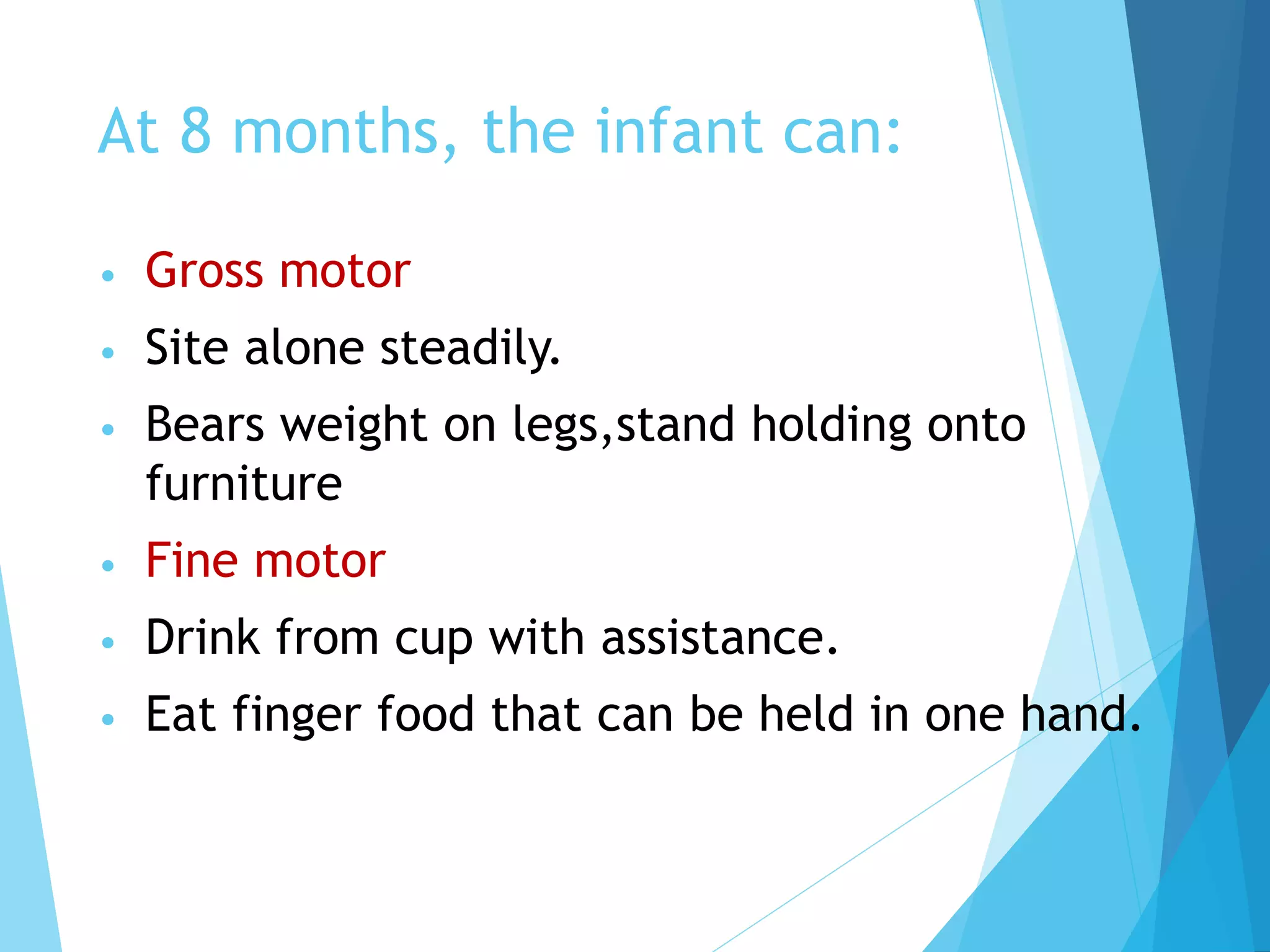 At 8 months, the infant can:
• Gross motor
• Site alone steadily.
• Bears weight on legs,stand holding onto
furniture
• Fine motor
• Drink from cup with assistance.
• Eat finger food that can be held in one hand.
 