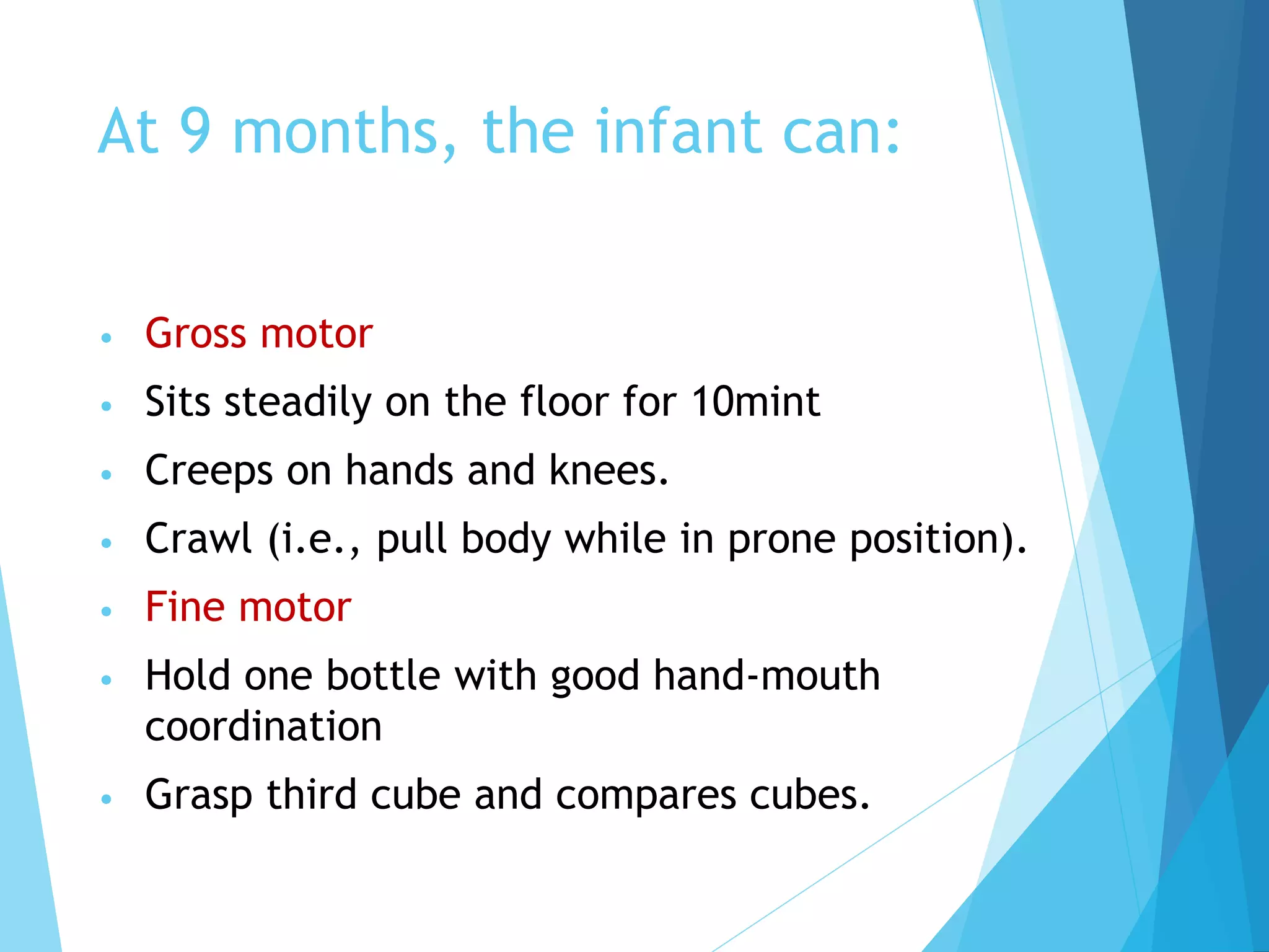 At 9 months, the infant can:
• Gross motor
• Sits steadily on the floor for 10mint
• Creeps on hands and knees.
• Crawl (i.e., pull body while in prone position).
• Fine motor
• Hold one bottle with good hand-mouth
coordination
• Grasp third cube and compares cubes.
 