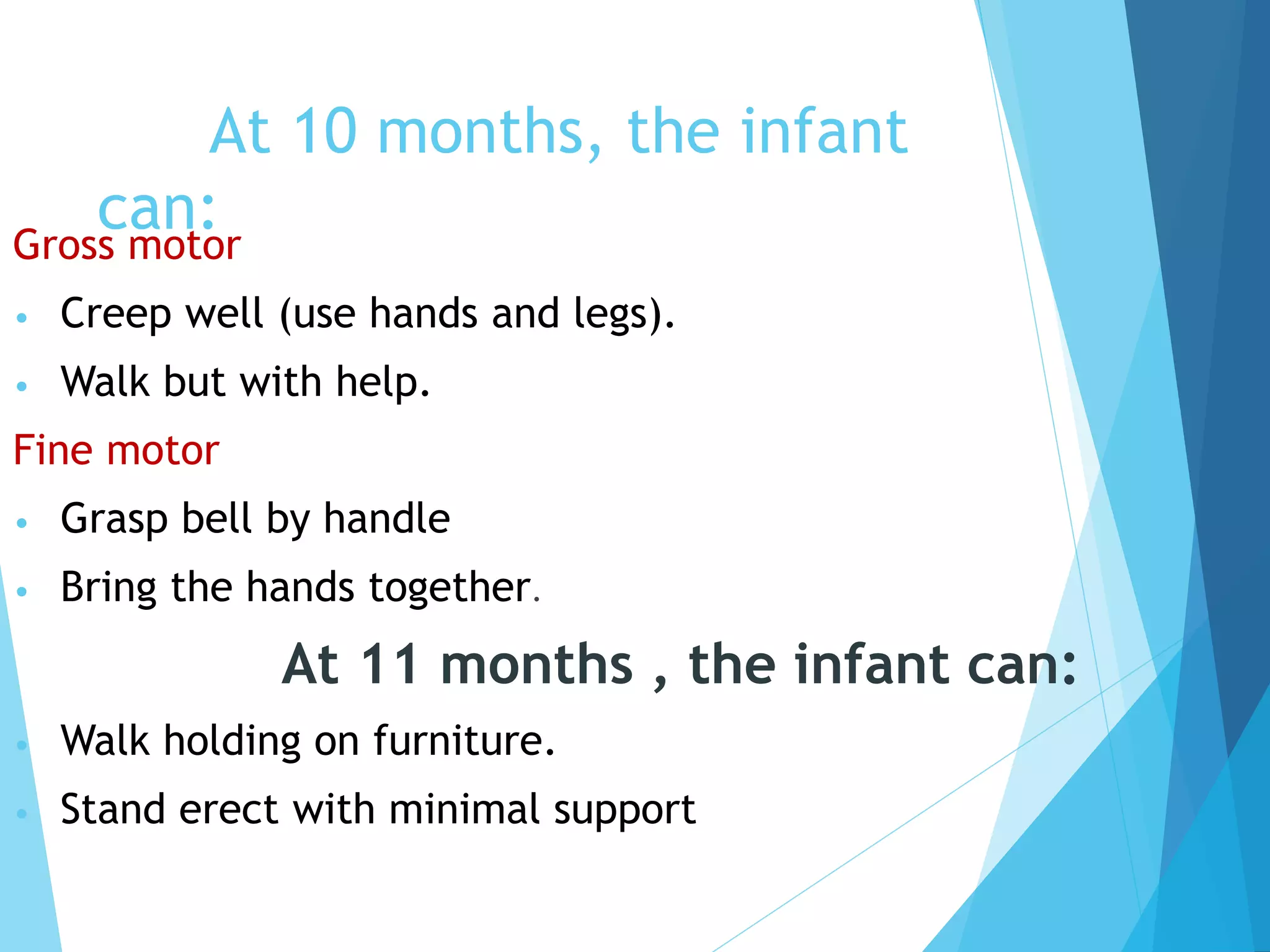 At 10 months, the infant
can:
Gross motor
• Creep well (use hands and legs).
• Walk but with help.
Fine motor
• Grasp bell by handle
• Bring the hands together.
At 11 months , the infant can:
• Walk holding on furniture.
• Stand erect with minimal support
 