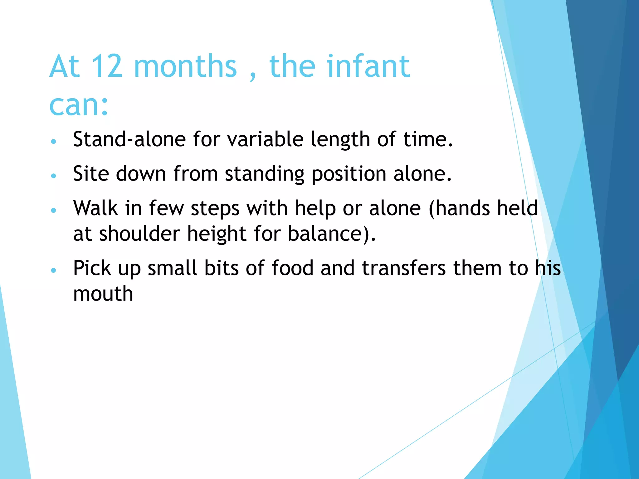 At 12 months , the infant
can:
• Stand-alone for variable length of time.
• Site down from standing position alone.
• Walk in few steps with help or alone (hands held
at shoulder height for balance).
• Pick up small bits of food and transfers them to his
mouth
 