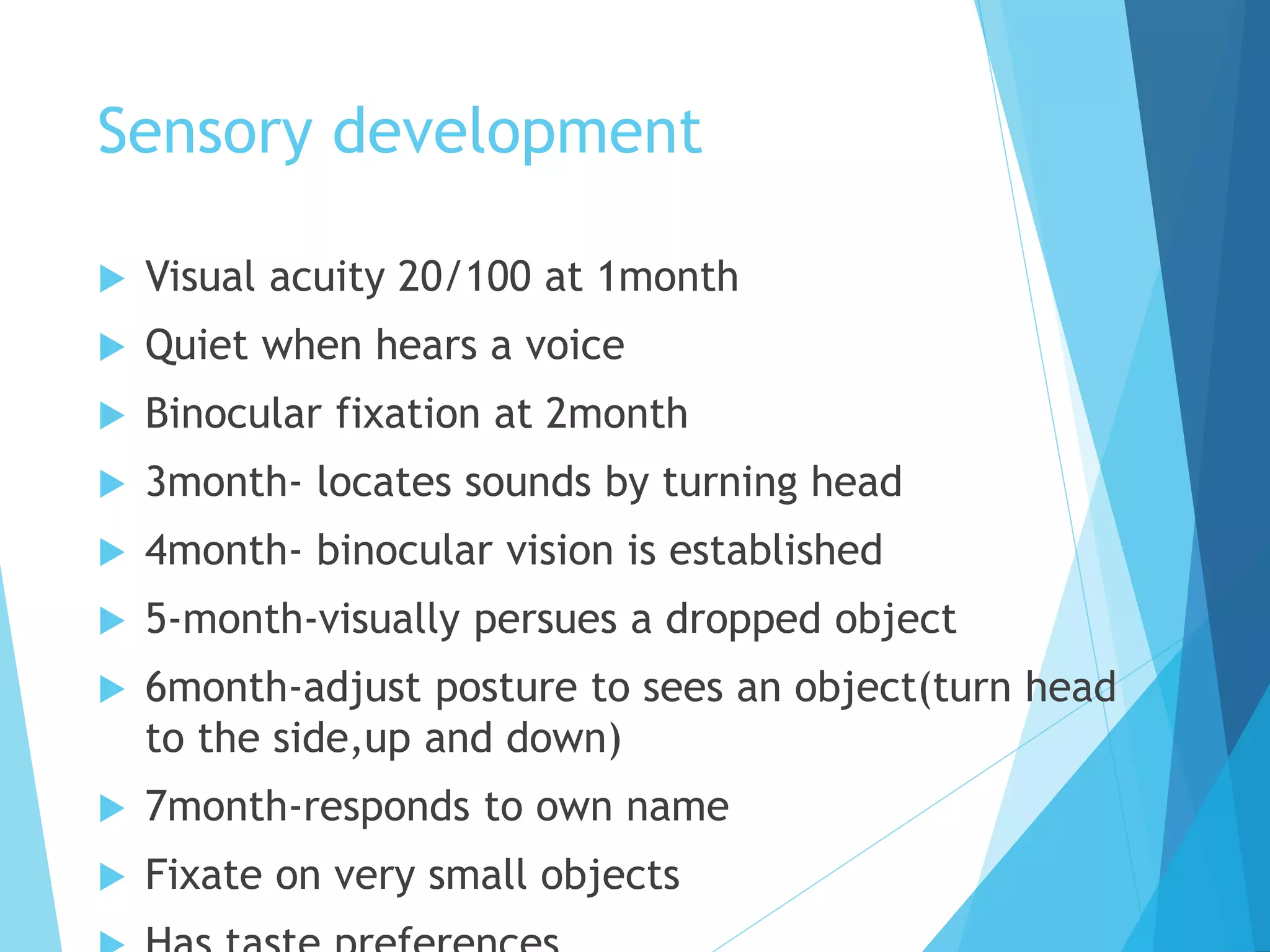 Sensory development
 Visual acuity 20/100 at 1month
 Quiet when hears a voice
 Binocular fixation at 2month
 3month- locates sounds by turning head
 4month- binocular vision is established
 5-month-visually persues a dropped object
 6month-adjust posture to sees an object(turn head
to the side,up and down)
 7month-responds to own name
 Fixate on very small objects
 