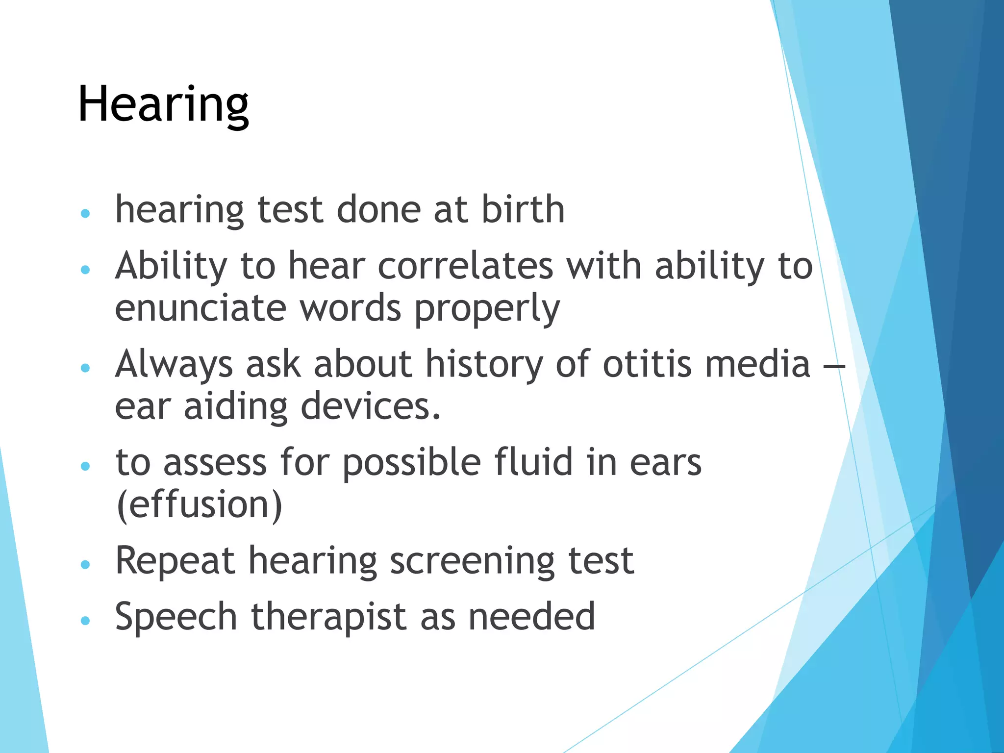 Hearing
• hearing test done at birth
• Ability to hear correlates with ability to
enunciate words properly
• Always ask about history of otitis media –
ear aiding devices.
• to assess for possible fluid in ears
(effusion)
• Repeat hearing screening test
• Speech therapist as needed
 