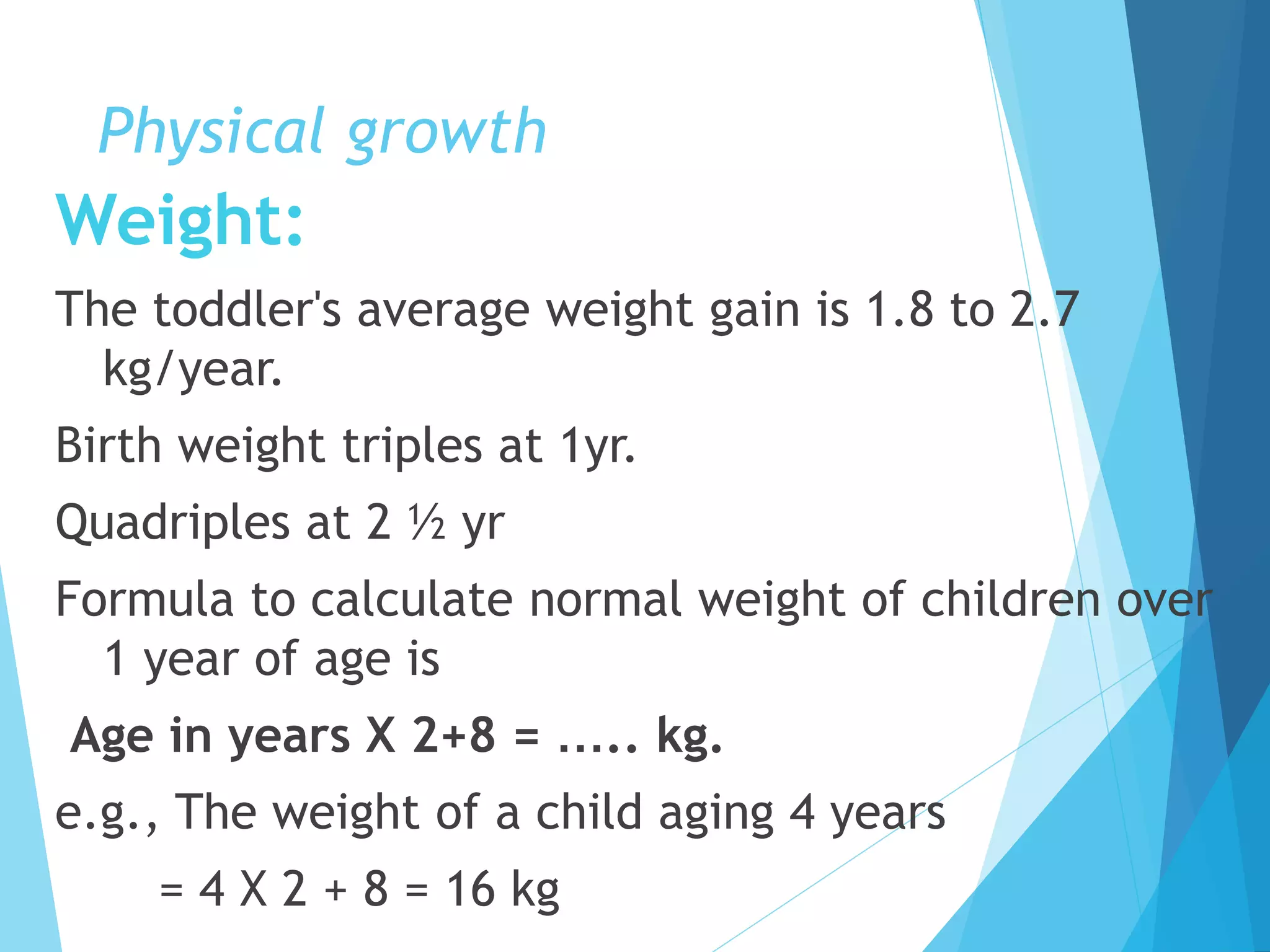 Physical growth
Weight:
The toddler's average weight gain is 1.8 to 2.7
kg/year.
Birth weight triples at 1yr.
Quadriples at 2 ½ yr
Formula to calculate normal weight of children over
1 year of age is
Age in years X 2+8 = ….. kg.
e.g., The weight of a child aging 4 years
= 4 X 2 + 8 = 16 kg
 