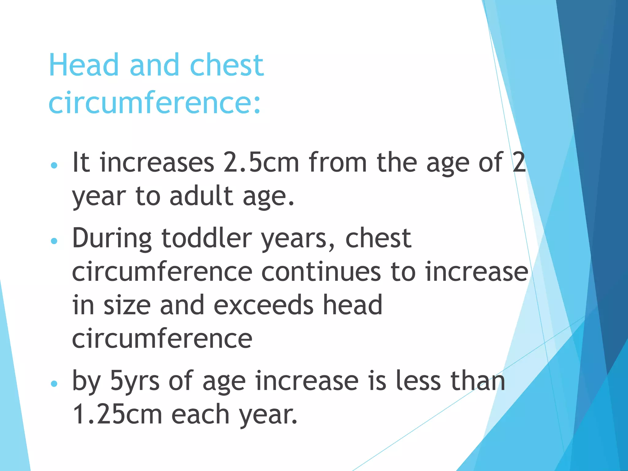 Head and chest
circumference:
• It increases 2.5cm from the age of 2
year to adult age.
• During toddler years, chest
circumference continues to increase
in size and exceeds head
circumference
• by 5yrs of age increase is less than
1.25cm each year.
 
