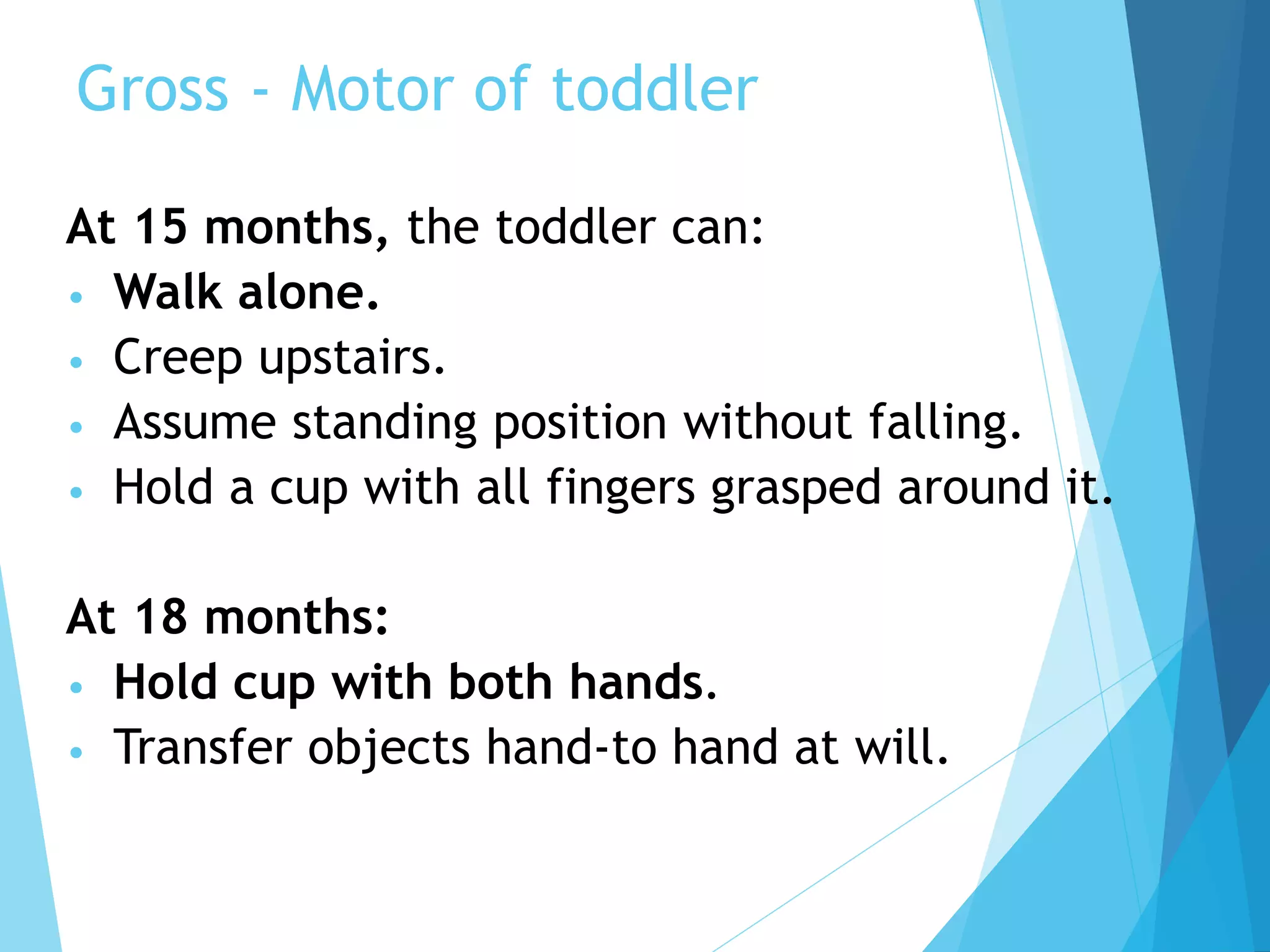 Gross - Motor of toddler
At 15 months, the toddler can:
• Walk alone.
• Creep upstairs.
• Assume standing position without falling.
• Hold a cup with all fingers grasped around it.
At 18 months:
• Hold cup with both hands.
• Transfer objects hand-to hand at will.
 