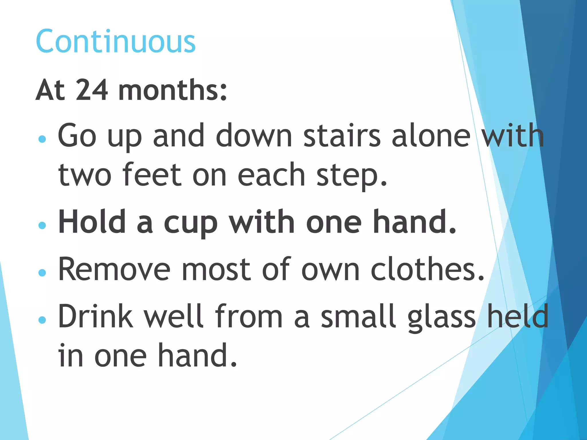 Continuous
At 24 months:
• Go up and down stairs alone with
two feet on each step.
• Hold a cup with one hand.
• Remove most of own clothes.
• Drink well from a small glass held
in one hand.
 