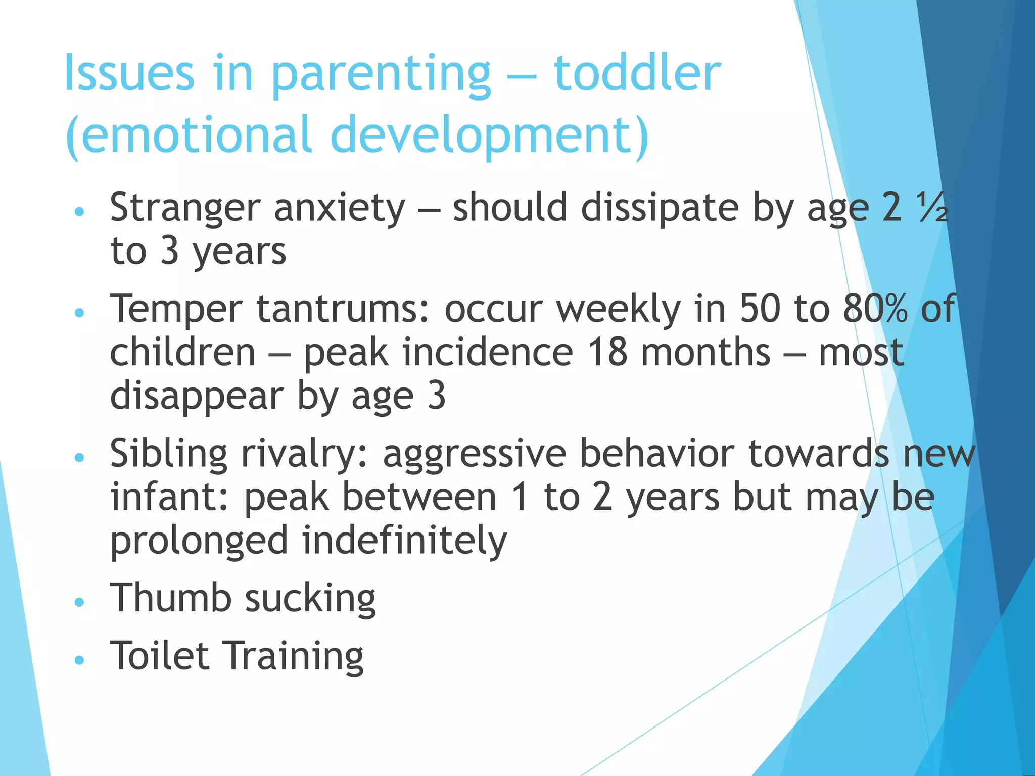 Issues in parenting – toddler
(emotional development)
• Stranger anxiety – should dissipate by age 2 ½
to 3 years
• Temper tantrums: occur weekly in 50 to 80% of
children – peak incidence 18 months – most
disappear by age 3
• Sibling rivalry: aggressive behavior towards new
infant: peak between 1 to 2 years but may be
prolonged indefinitely
• Thumb sucking
• Toilet Training
 