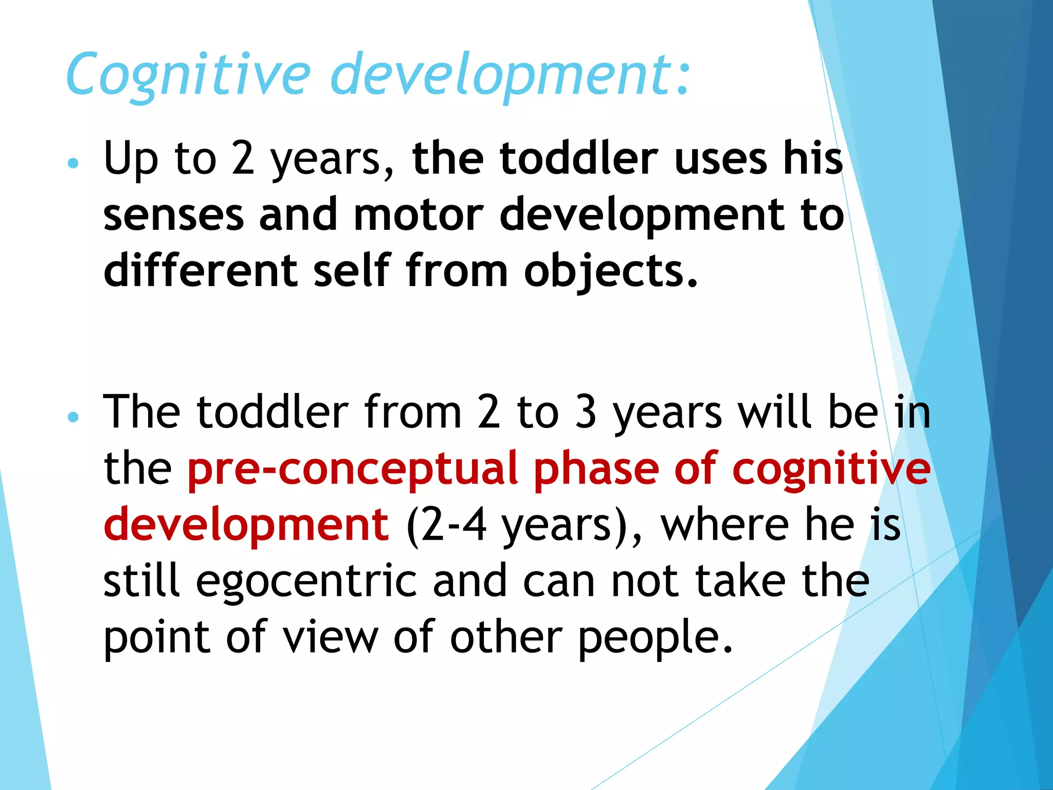 Cognitive development:
• Up to 2 years, the toddler uses his
senses and motor development to
different self from objects.
• The toddler from 2 to 3 years will be in
the pre-conceptual phase of cognitive
development (2-4 years), where he is
still egocentric and can not take the
point of view of other people.
 