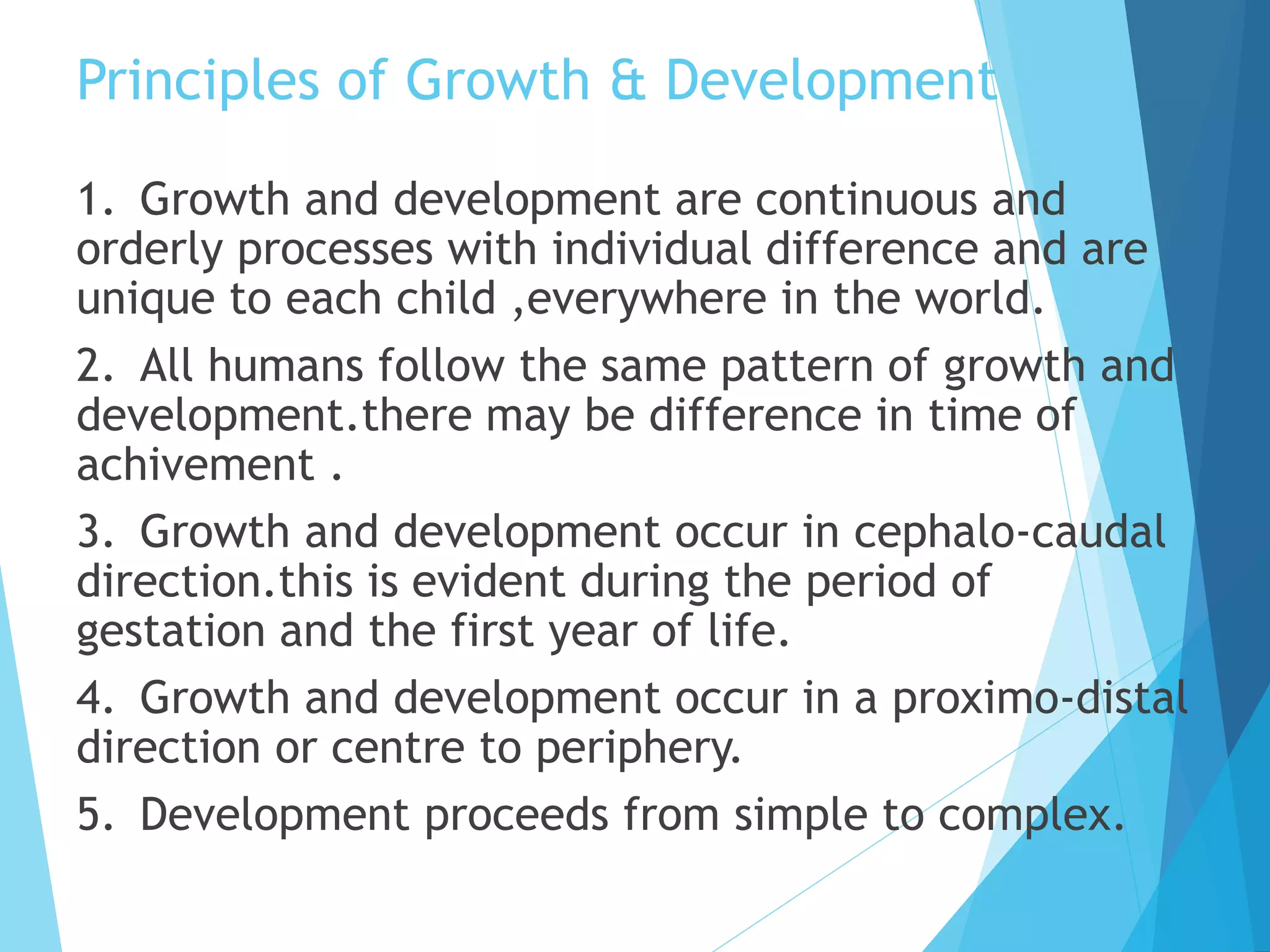 Principles of Growth & Development
1. Growth and development are continuous and
orderly processes with individual difference and are
unique to each child ,everywhere in the world.
2. All humans follow the same pattern of growth and
development.there may be difference in time of
achivement .
3. Growth and development occur in cephalo-caudal
direction.this is evident during the period of
gestation and the first year of life.
4. Growth and development occur in a proximo-distal
direction or centre to periphery.
5. Development proceeds from simple to complex.
 