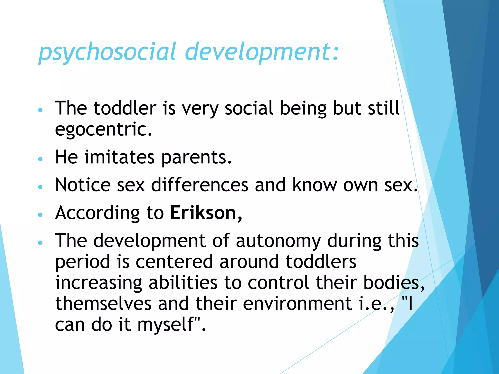 psychosocial development:
• The toddler is very social being but still
egocentric.
• He imitates parents.
• Notice sex differences and know own sex.
• According to Erikson,
• The development of autonomy during this
period is centered around toddlers
increasing abilities to control their bodies,
themselves and their environment i.e., "I
can do it myself".
 