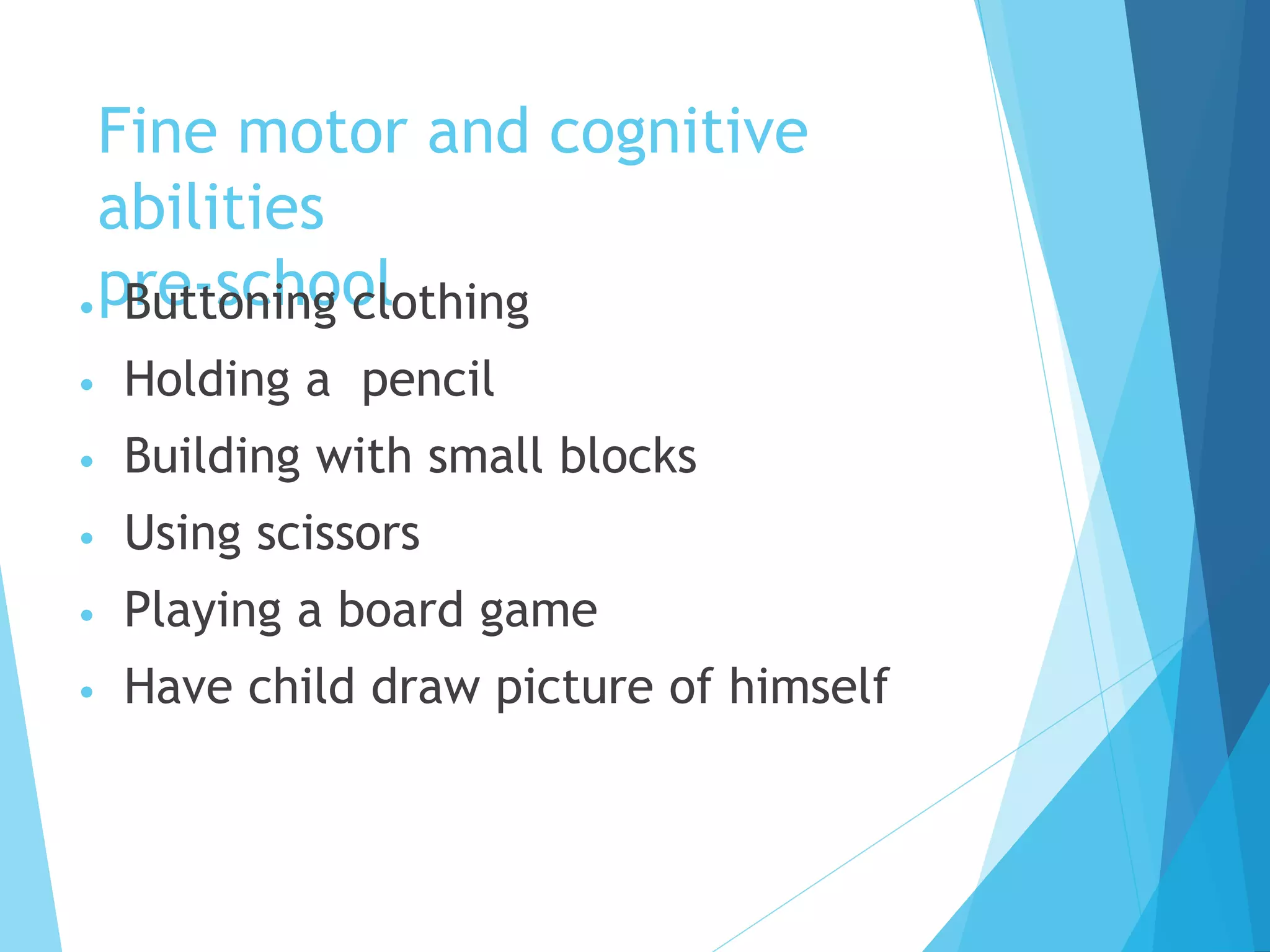 Fine motor and cognitive
abilities
pre-school
• Buttoning clothing
• Holding a pencil
• Building with small blocks
• Using scissors
• Playing a board game
• Have child draw picture of himself
 