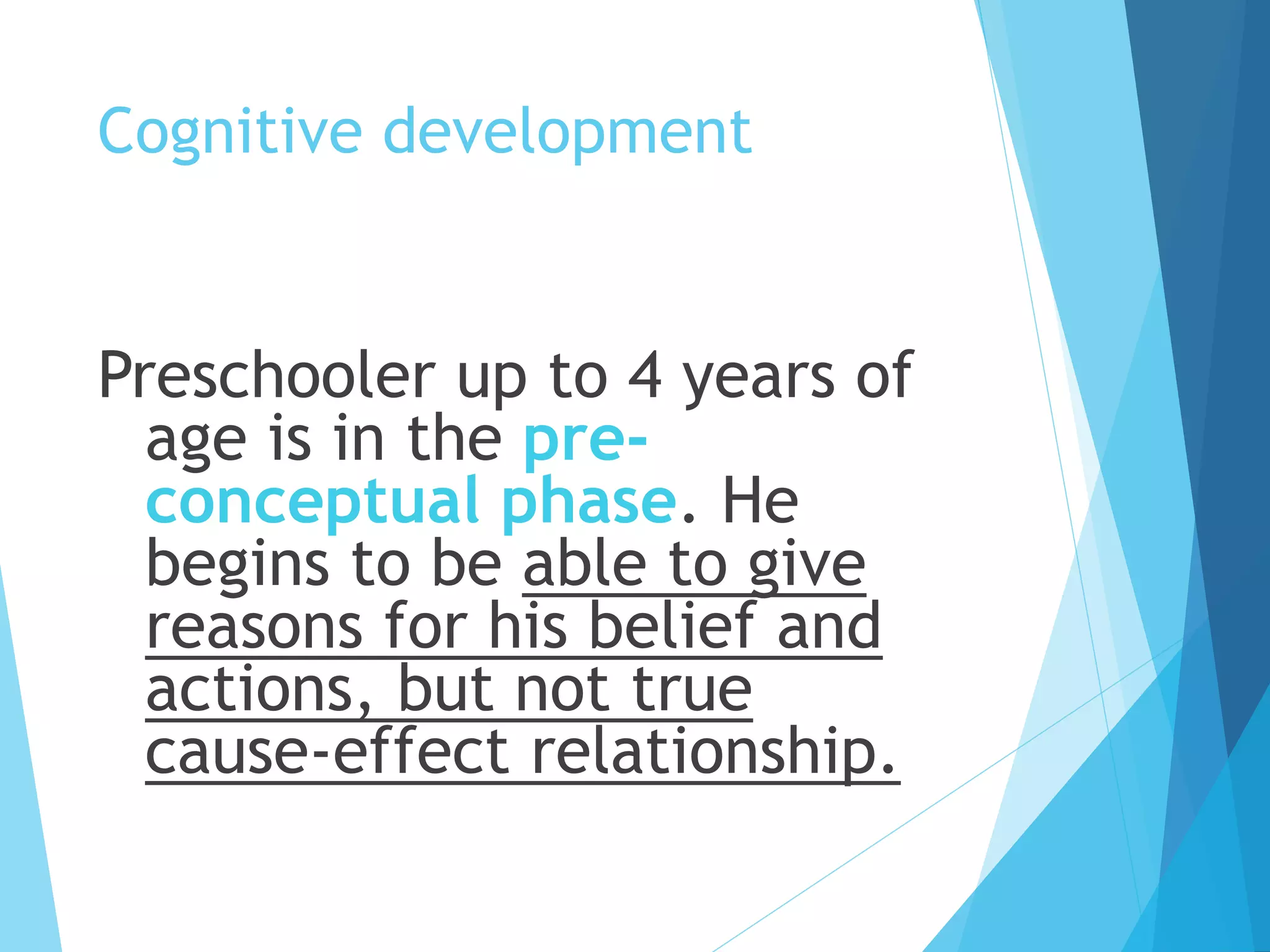 Cognitive development
Preschooler up to 4 years of
age is in the pre-
conceptual phase. He
begins to be able to give
reasons for his belief and
actions, but not true
cause-effect relationship.
 