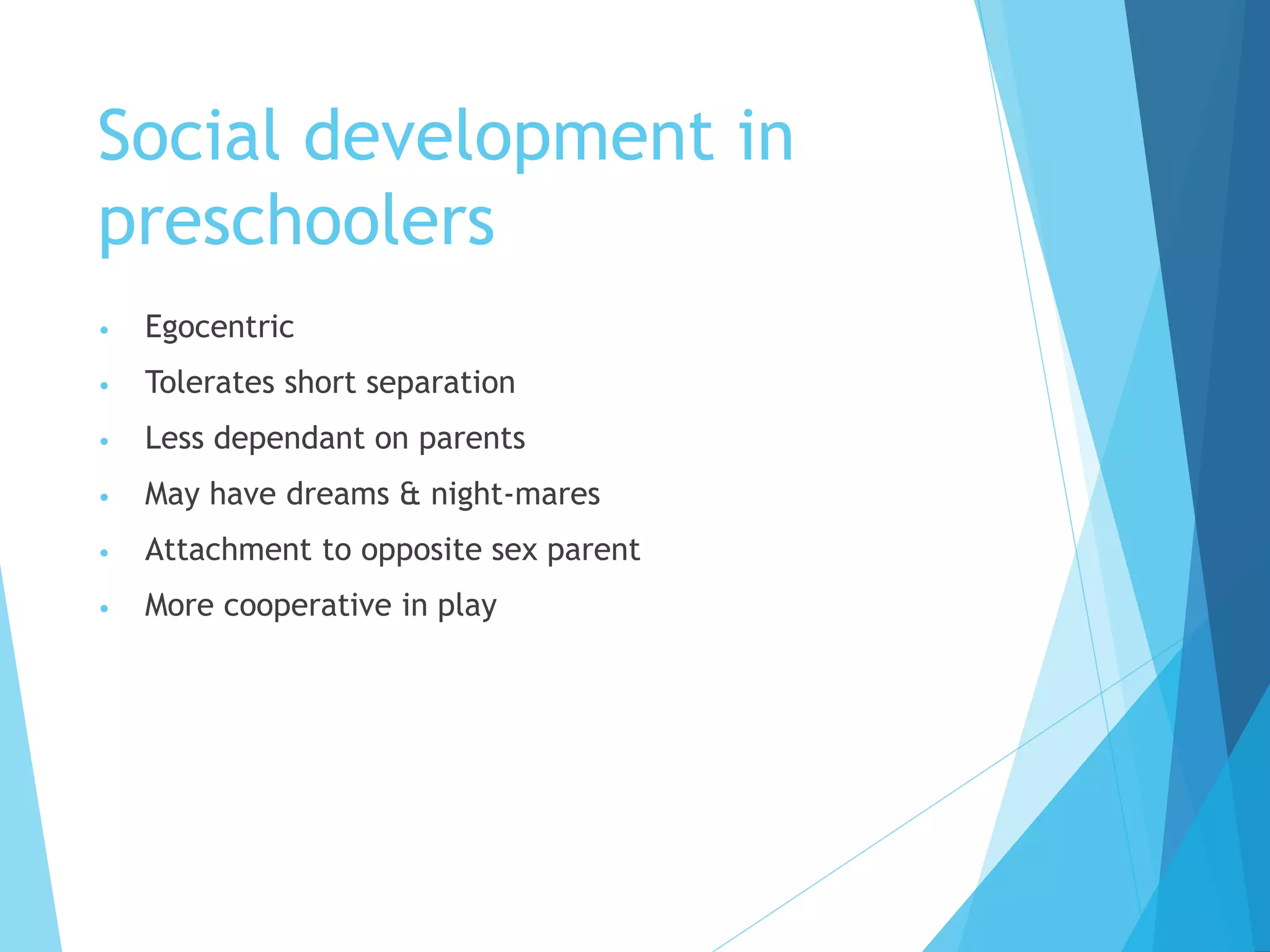 Social development in
preschoolers
• Egocentric
• Tolerates short separation
• Less dependant on parents
• May have dreams & night-mares
• Attachment to opposite sex parent
• More cooperative in play
 