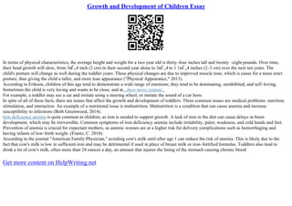 Growth and Development of Children Essay
In terms of physical characteristics, the average height and weight for a two year old is thirty–four inches tall and twenty –eight pounds. Over time,
their head growth will slow, from 3вЃ„4 inch (2 cm) in their second year alone to 3вЃ„4 to 1 1вЃ„4 inches (2–3 cm) over the next ten years. The
child's posture will change as well during the toddler years. These physical changes are due to improved muscle tone, which is cause for a more erect
posture, thus giving the child a taller, and more lean appearance ("Physical Appearance," 2013).
According to Erikson, children of this age tend to demonstrate a wide range of emotions; they tend to be dominating, uninhibited, and self–loving.
Sometimes the child is very loving and wants to be close, and at...show more content...
For example, a toddler may see a car and imitate using a steering wheel, or imitate the sound of a car horn.
In spite of all of these facts, there are issues that affect the growth and development of toddlers. Three common issues are medical problems: nutrition,
stimulation, and interaction. An example of a nutritional issue is malnutrition. Malnutrition is a condition that can cause anemia and increase
susceptibility to infections (Beth Greenwood, 2014).
Iron deficiency anemia is quite common in children, as iron is needed to support growth. A lack of iron in the diet can cause delays in brain
development, which may be irreversible. Common symptoms of iron deficiency anemia include irritability, palor, weakness, and cold hands and feet.
Prevention of anemia is crucial for expectant mothers, as anemic women are at a higher risk for delivery complications such as hemorrhaging and
having infants of low–birth weight. (Frantz, C. 2010).
According to the journal "American Family Physician," avoiding cow's milk until after age 1 can reduce the risk of anemia. This is likely due to the
fact that cow's milk is low in sufficient iron and may be detrimental if used in place of breast milk or iron–fortified formulas. Toddlers also tend to
drink a lot of cow's milk, often more than 24 ounces a day, an amount that injures the lining of the stomach causing chronic blood
Get more content on HelpWriting.net
 