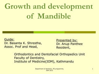 Growth and development
of Mandible
Guide:
Dr. Basanta K. Shrestha,
Assoc. Prof and Head,
Orthodontics and Dentofacial Orthopedics Unit
Faculty of Dentistry,
Institute of Medicine(IOM), Kathmandu
Presented by:
Dr. Anup Panthee
Resident,
1
Department of dentistry, PG programme,
IOM 2012
 