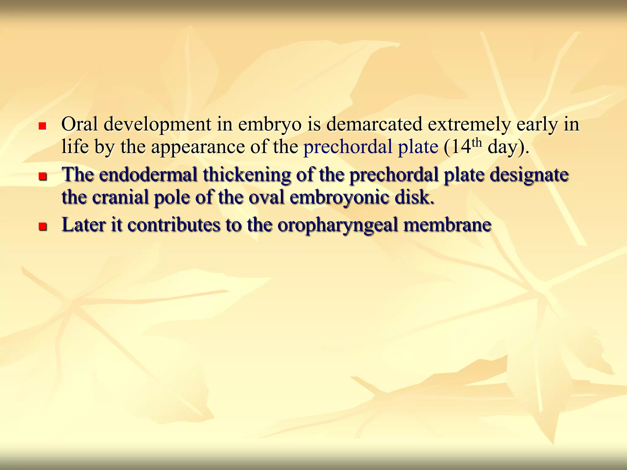  Oral development in embryo is demarcated extremely early in
life by the appearance of the prechordal plate (14th day).
 The endodermal thickening of the prechordal plate designate
the cranial pole of the oval embroyonic disk.
 Later it contributes to the oropharyngeal membrane
 