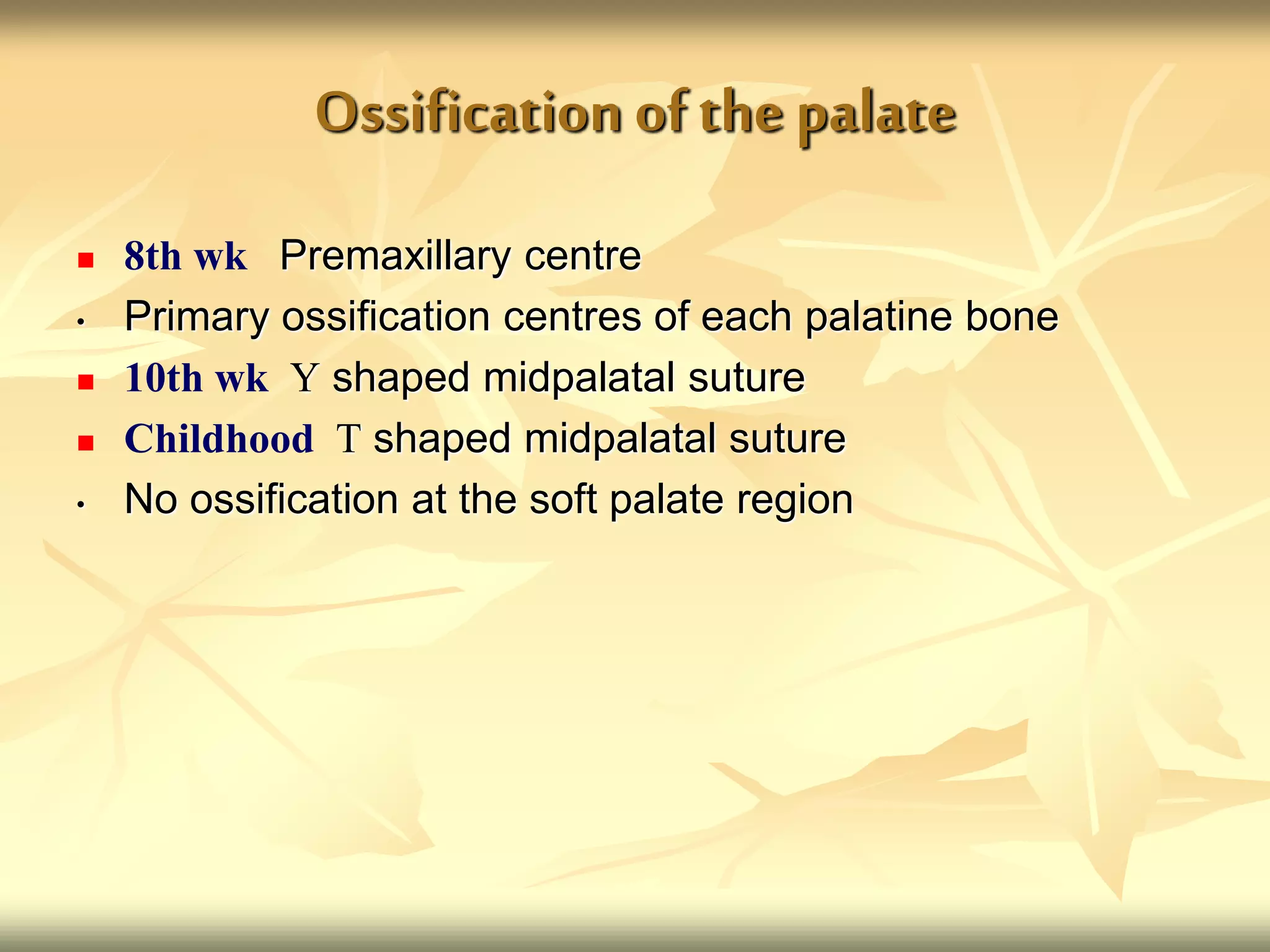 Ossification ofthe palate
 8th wk Premaxillary centre
• Primary ossification centres of each palatine bone
 10th wk Y shaped midpalatal suture
 Childhood T shaped midpalatal suture
• No ossification at the soft palate region
 