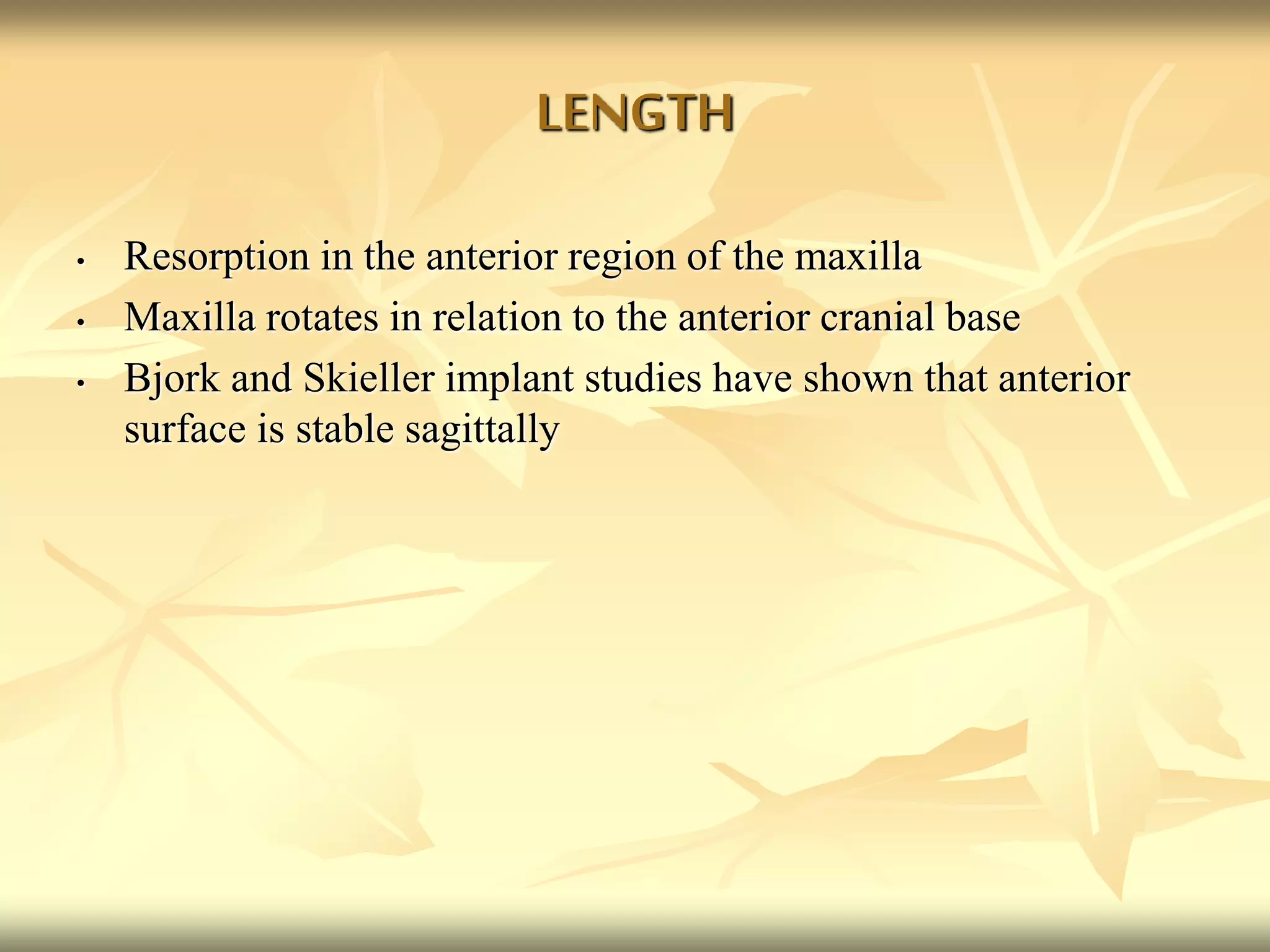 LENGTH
• Resorption in the anterior region of the maxilla
• Maxilla rotates in relation to the anterior cranial base
• Bjork and Skieller implant studies have shown that anterior
surface is stable sagittally
 