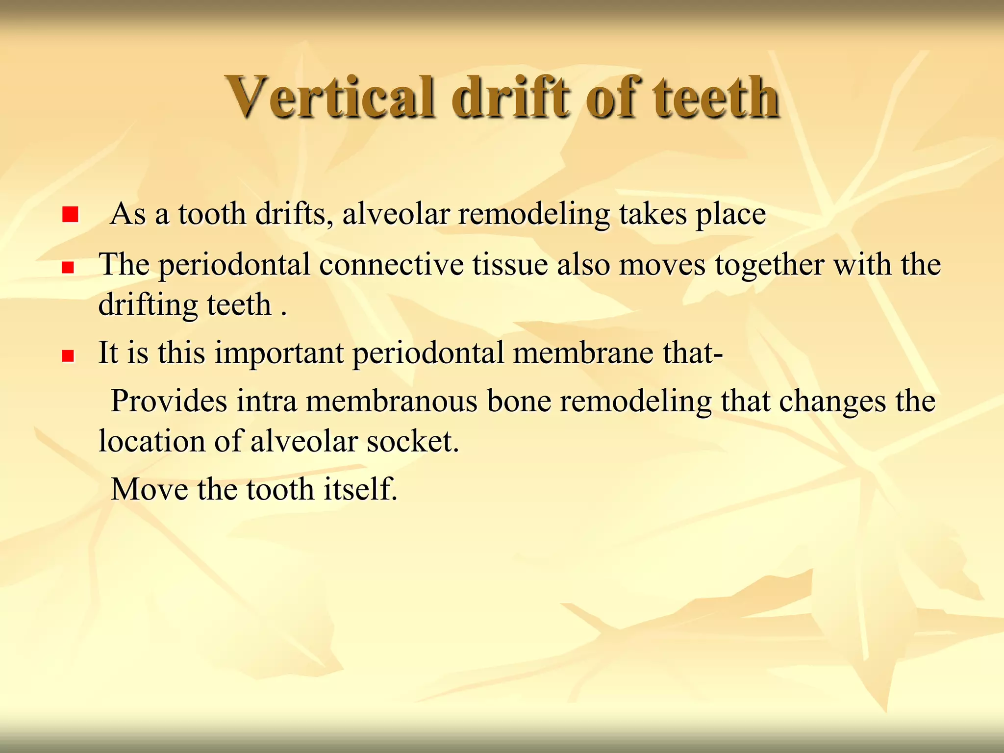 Vertical drift of teeth
 As a tooth drifts, alveolar remodeling takes place
 The periodontal connective tissue also moves together with the
drifting teeth .
 It is this important periodontal membrane that-
Provides intra membranous bone remodeling that changes the
location of alveolar socket.
Move the tooth itself.
 