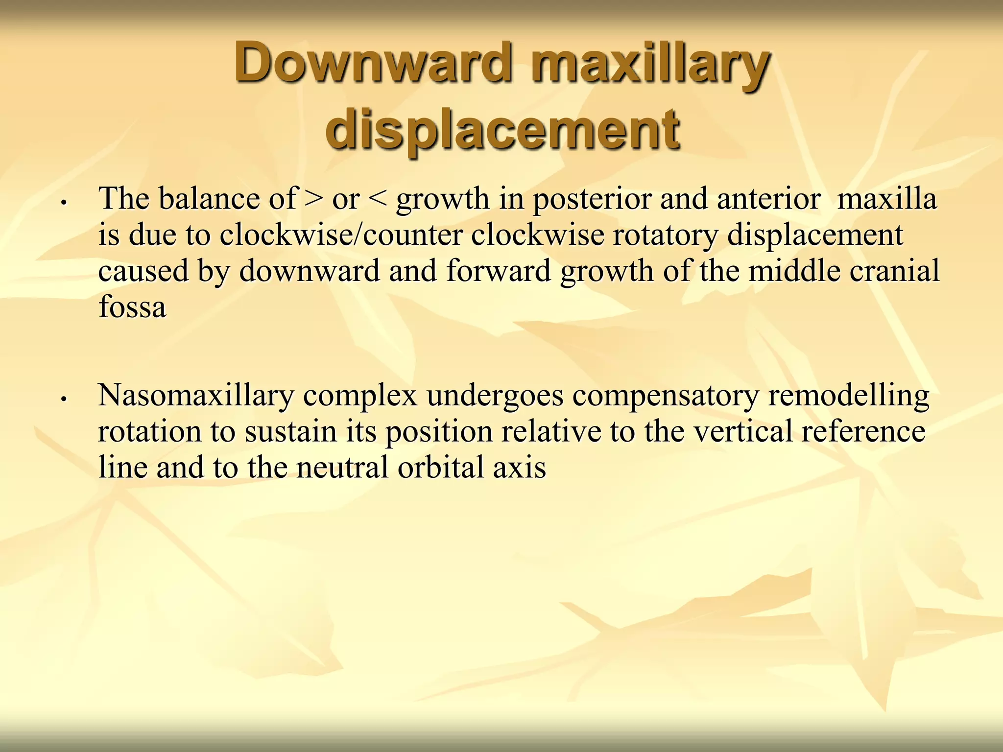 Downward maxillary
displacement
• The balance of > or < growth in posterior and anterior maxilla
is due to clockwise/counter clockwise rotatory displacement
caused by downward and forward growth of the middle cranial
fossa
• Nasomaxillary complex undergoes compensatory remodelling
rotation to sustain its position relative to the vertical reference
line and to the neutral orbital axis
 