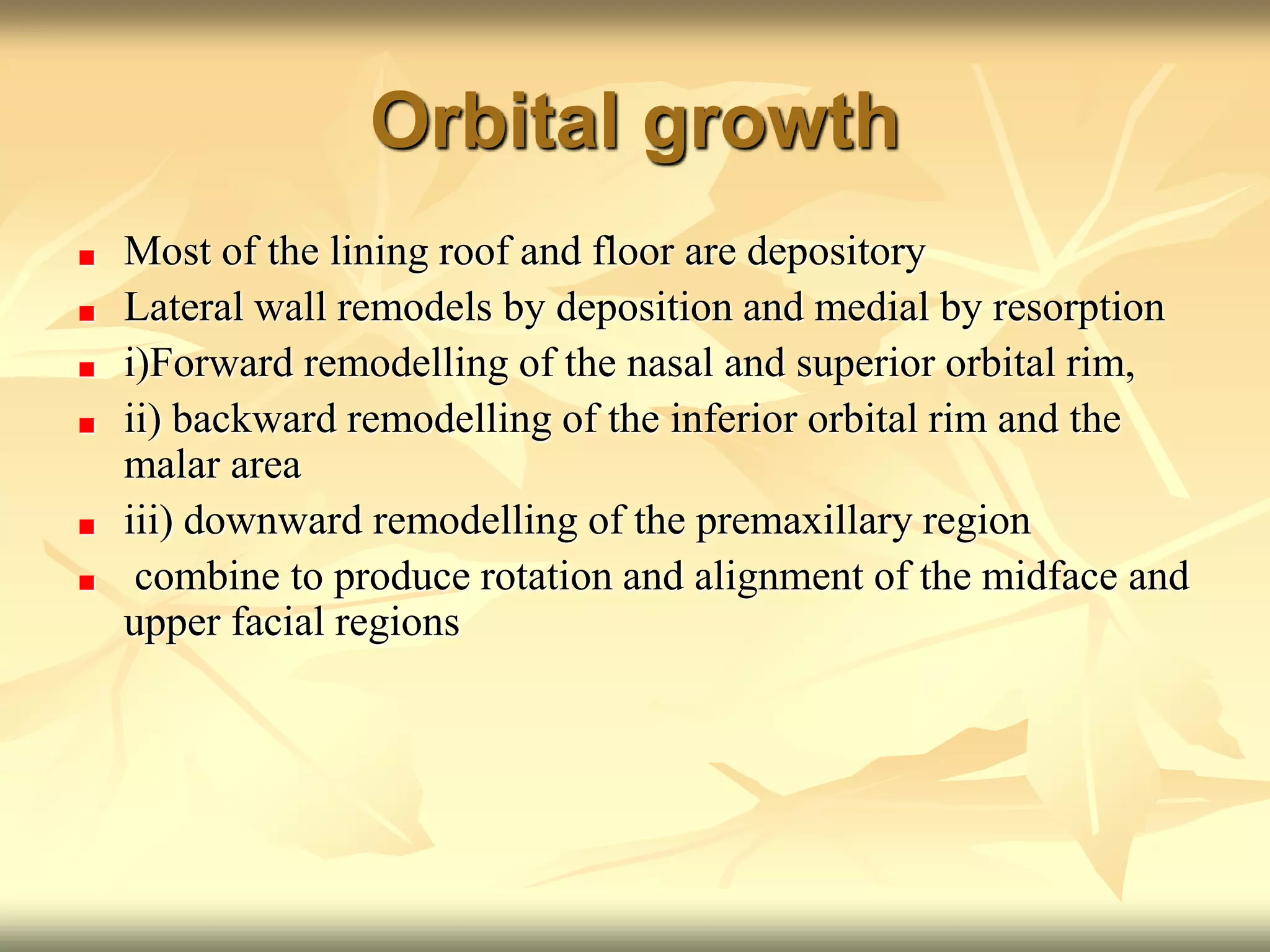 Orbital growth
Most of the lining roof and floor are depository
Lateral wall remodels by deposition and medial by resorption
i)Forward remodelling of the nasal and superior orbital rim,
ii) backward remodelling of the inferior orbital rim and the
malar area
iii) downward remodelling of the premaxillary region
combine to produce rotation and alignment of the midface and
upper facial regions
 