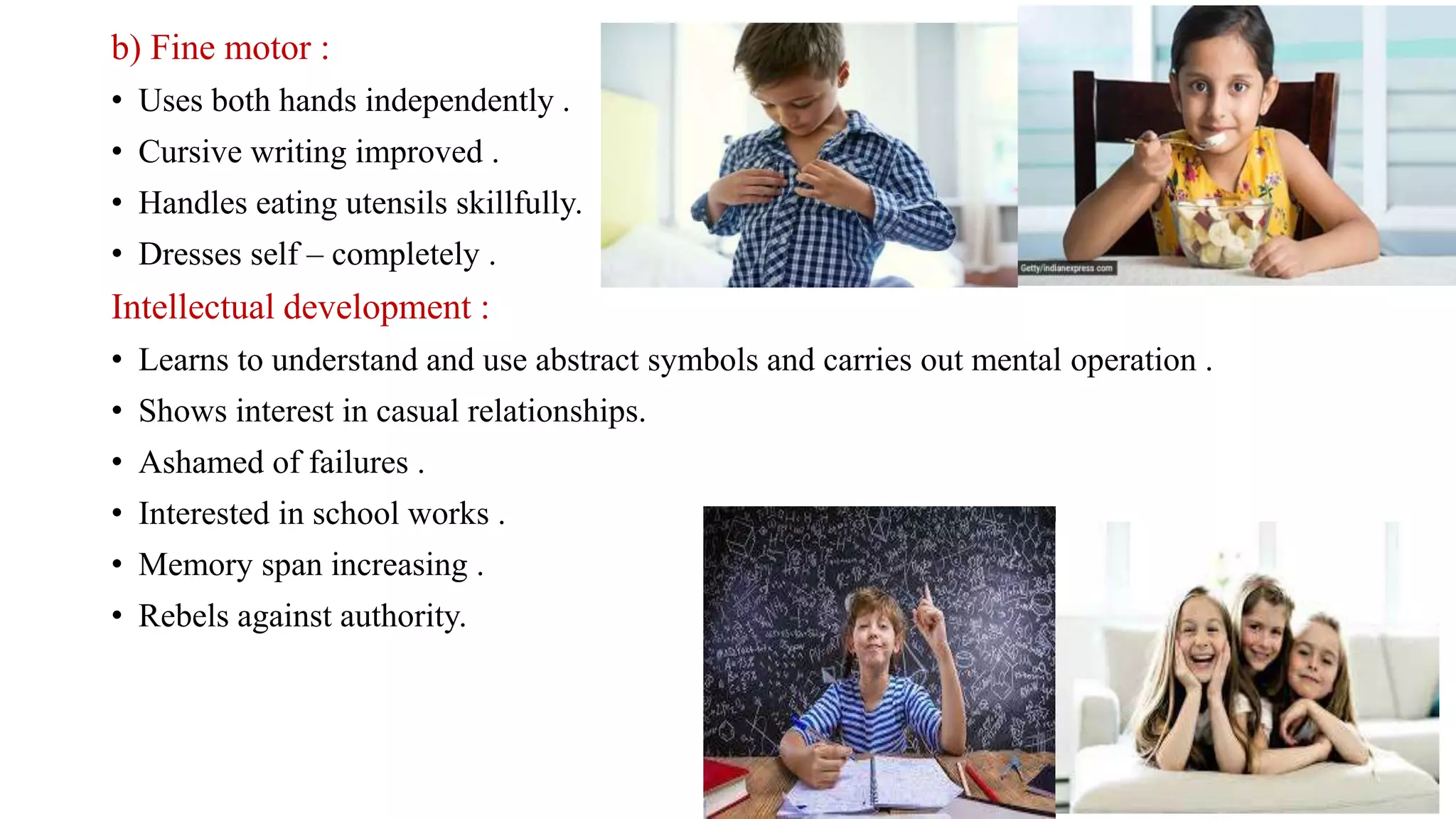 b) Fine motor :
• Uses both hands independently .
• Cursive writing improved .
• Handles eating utensils skillfully.
• Dresses self – completely .
Intellectual development :
• Learns to understand and use abstract symbols and carries out mental operation .
• Shows interest in casual relationships.
• Ashamed of failures .
• Interested in school works .
• Memory span increasing .
• Rebels against authority.
 