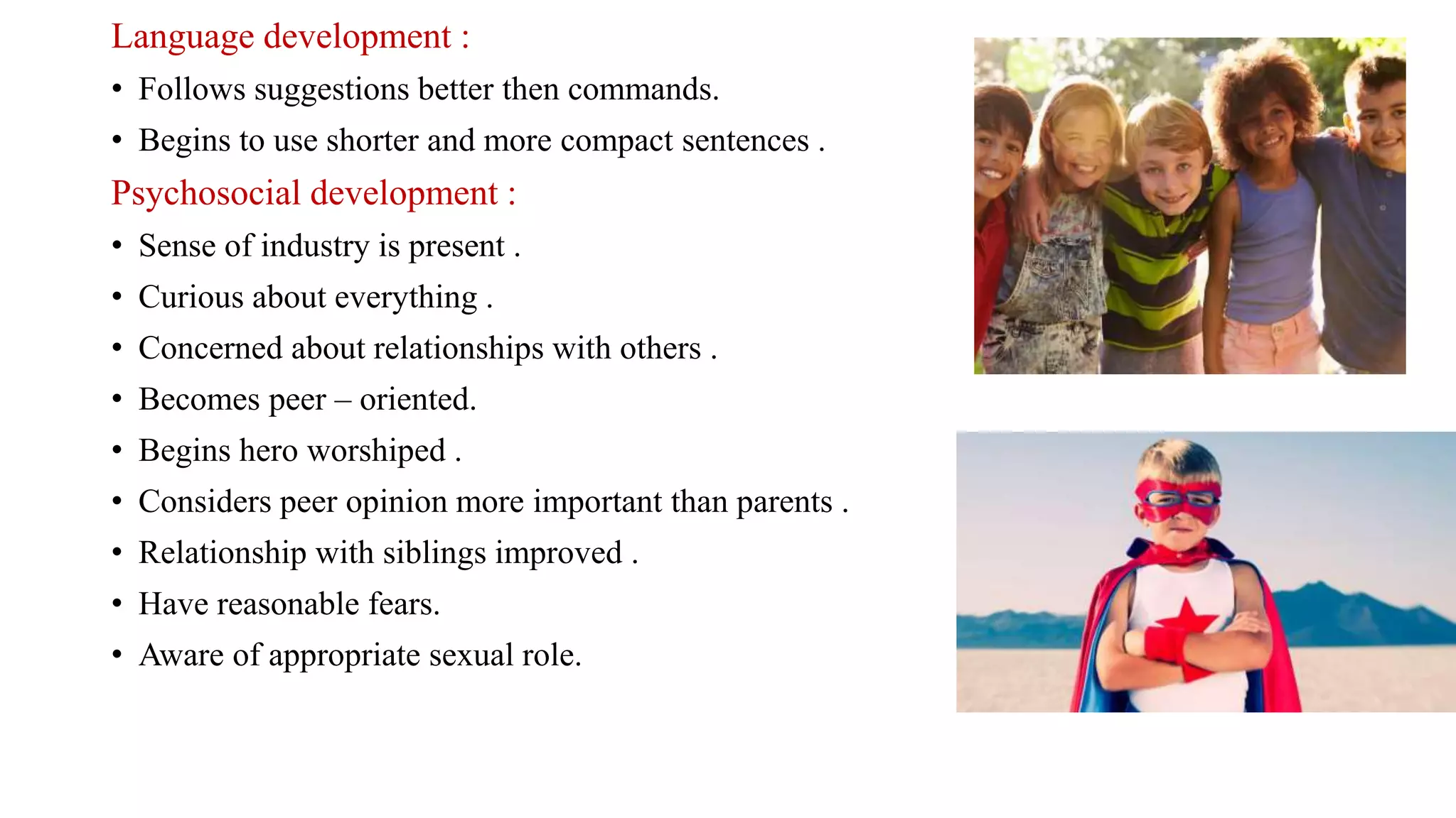 Language development :
• Follows suggestions better then commands.
• Begins to use shorter and more compact sentences .
Psychosocial development :
• Sense of industry is present .
• Curious about everything .
• Concerned about relationships with others .
• Becomes peer – oriented.
• Begins hero worshiped .
• Considers peer opinion more important than parents .
• Relationship with siblings improved .
• Have reasonable fears.
• Aware of appropriate sexual role.
 
