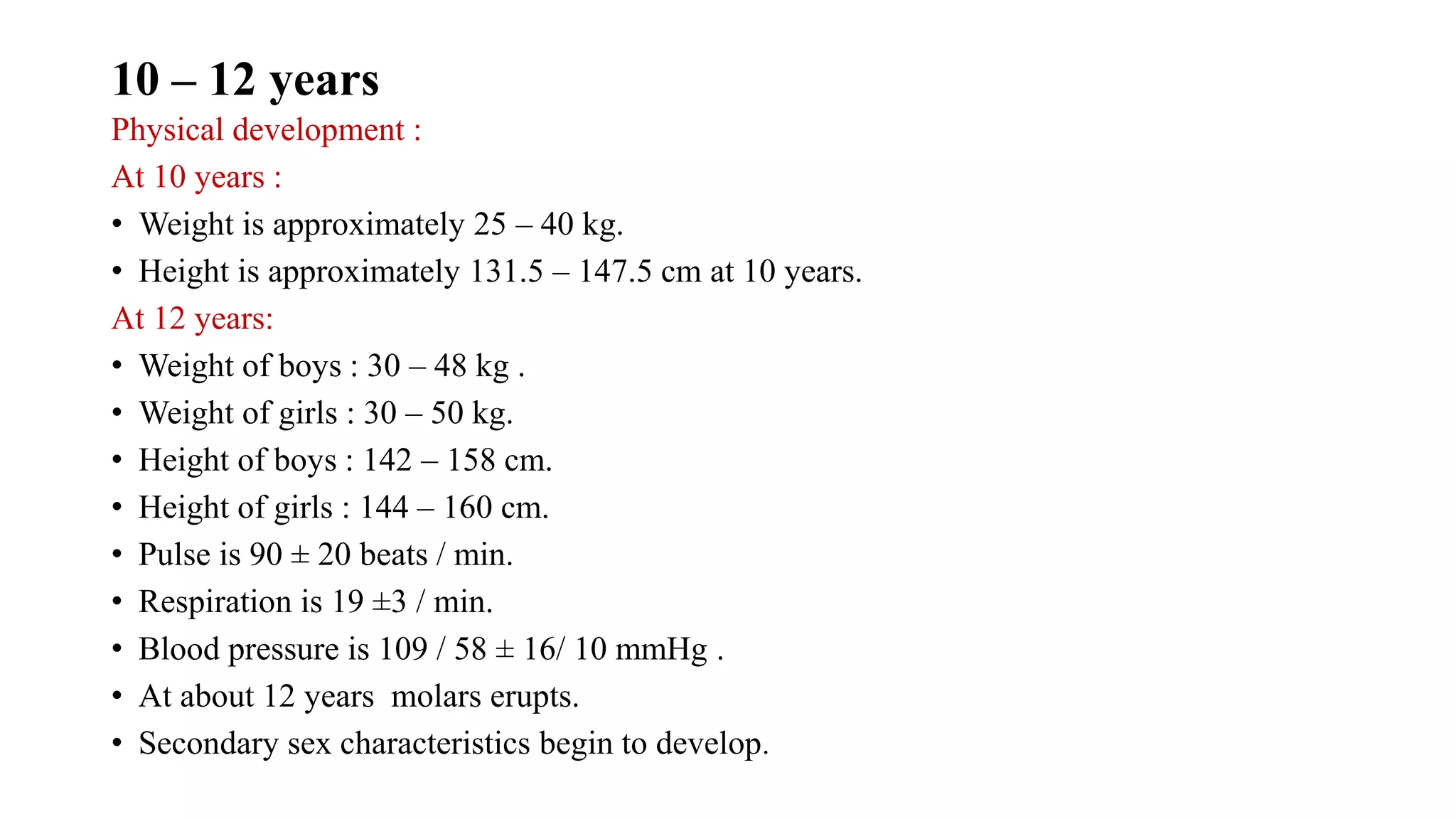 Physical development :
At 10 years :
• Weight is approximately 25 – 40 kg.
• Height is approximately 131.5 – 147.5 cm at 10 years.
At 12 years:
• Weight of boys : 30 – 48 kg .
• Weight of girls : 30 – 50 kg.
• Height of boys : 142 – 158 cm.
• Height of girls : 144 – 160 cm.
• Pulse is 90 ± 20 beats / min.
• Respiration is 19 ±3 / min.
• Blood pressure is 109 / 58 ± 16/ 10 mmHg .
• At about 12 years molars erupts.
• Secondary sex characteristics begin to develop.
10 – 12 years
 