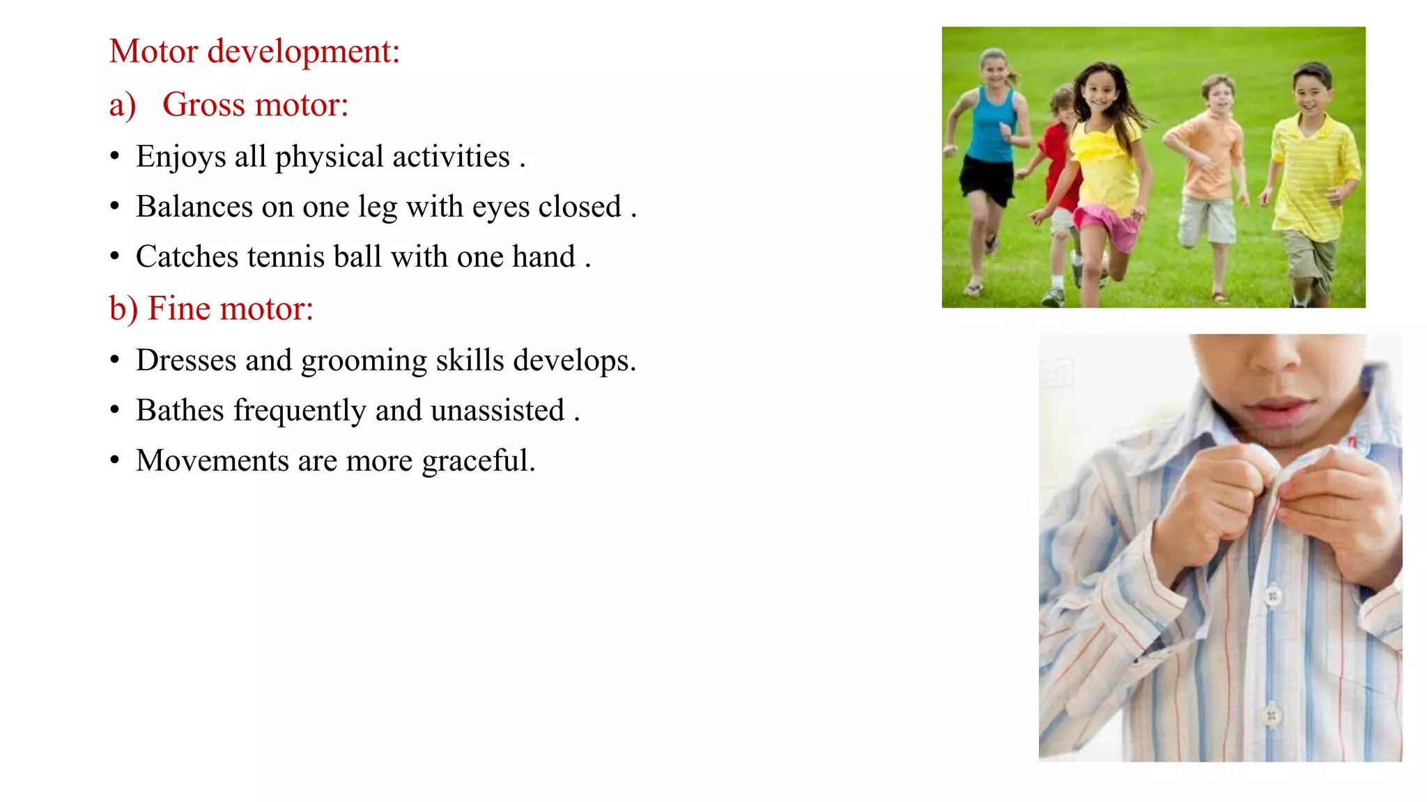 Motor development:
a) Gross motor:
• Enjoys all physical activities .
• Balances on one leg with eyes closed .
• Catches tennis ball with one hand .
b) Fine motor:
• Dresses and grooming skills develops.
• Bathes frequently and unassisted .
• Movements are more graceful.
 
