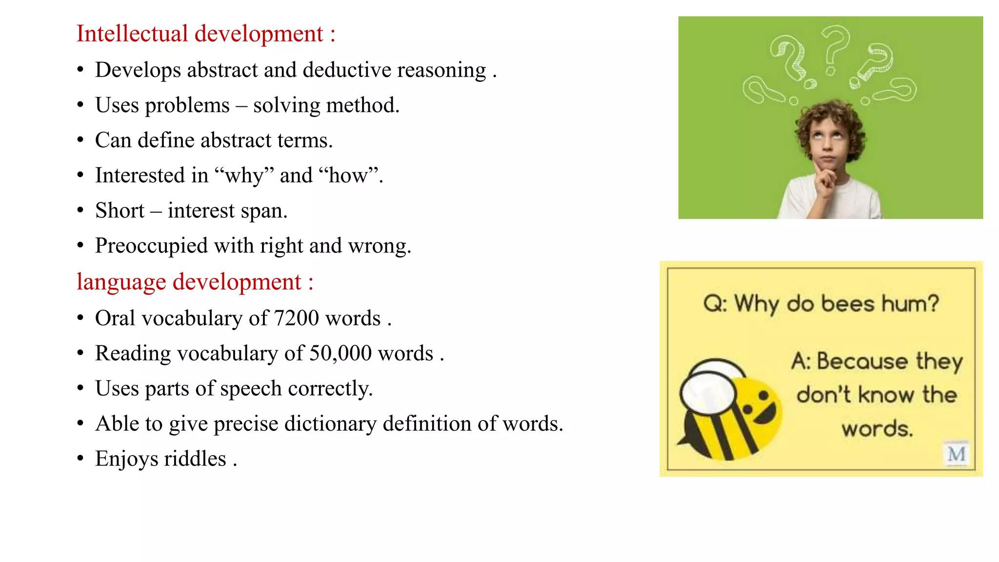Intellectual development :
• Develops abstract and deductive reasoning .
• Uses problems – solving method.
• Can define abstract terms.
• Interested in “why” and “how”.
• Short – interest span.
• Preoccupied with right and wrong.
language development :
• Oral vocabulary of 7200 words .
• Reading vocabulary of 50,000 words .
• Uses parts of speech correctly.
• Able to give precise dictionary definition of words.
• Enjoys riddles .
 