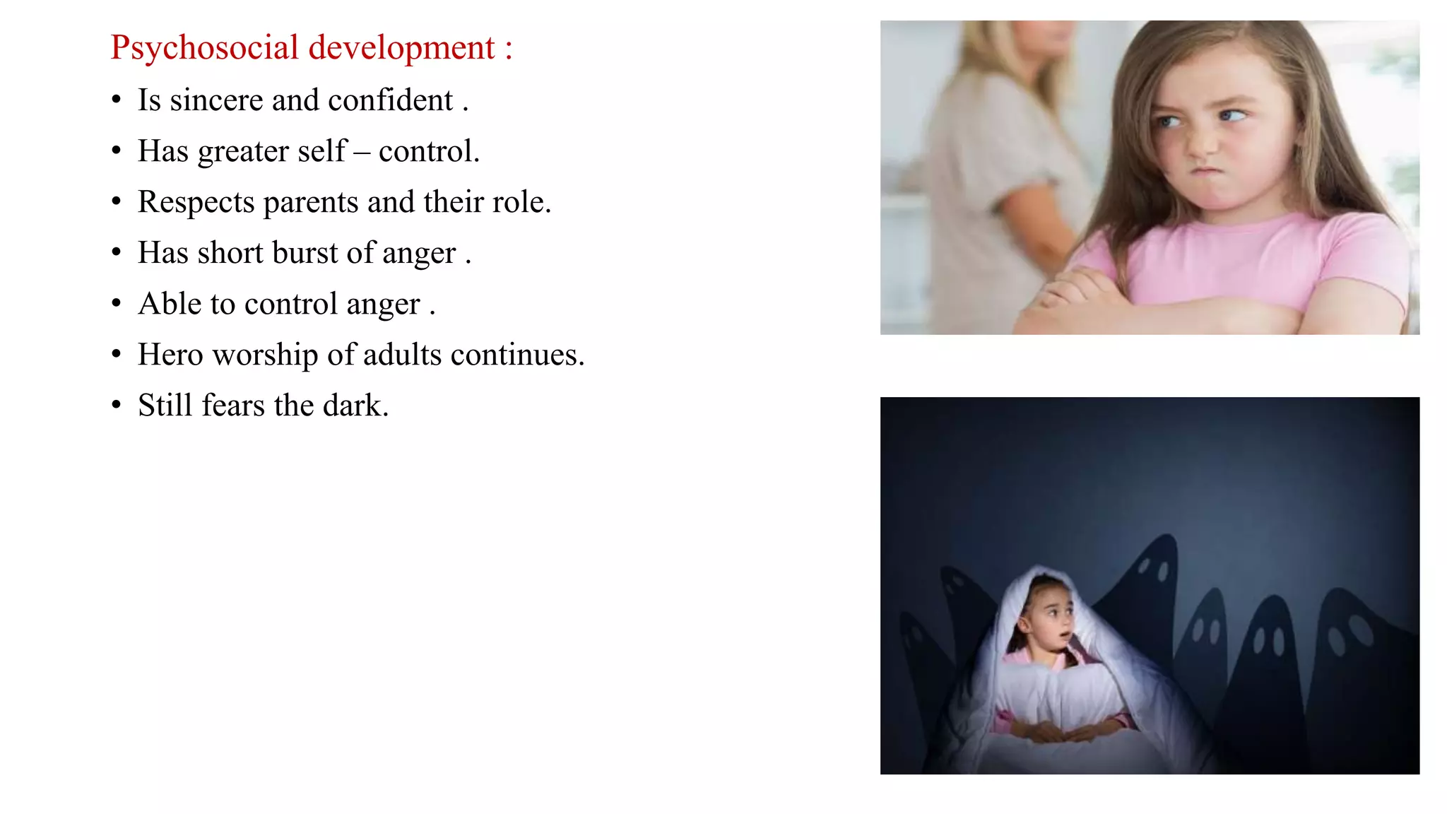 Psychosocial development :
• Is sincere and confident .
• Has greater self – control.
• Respects parents and their role.
• Has short burst of anger .
• Able to control anger .
• Hero worship of adults continues.
• Still fears the dark.
 