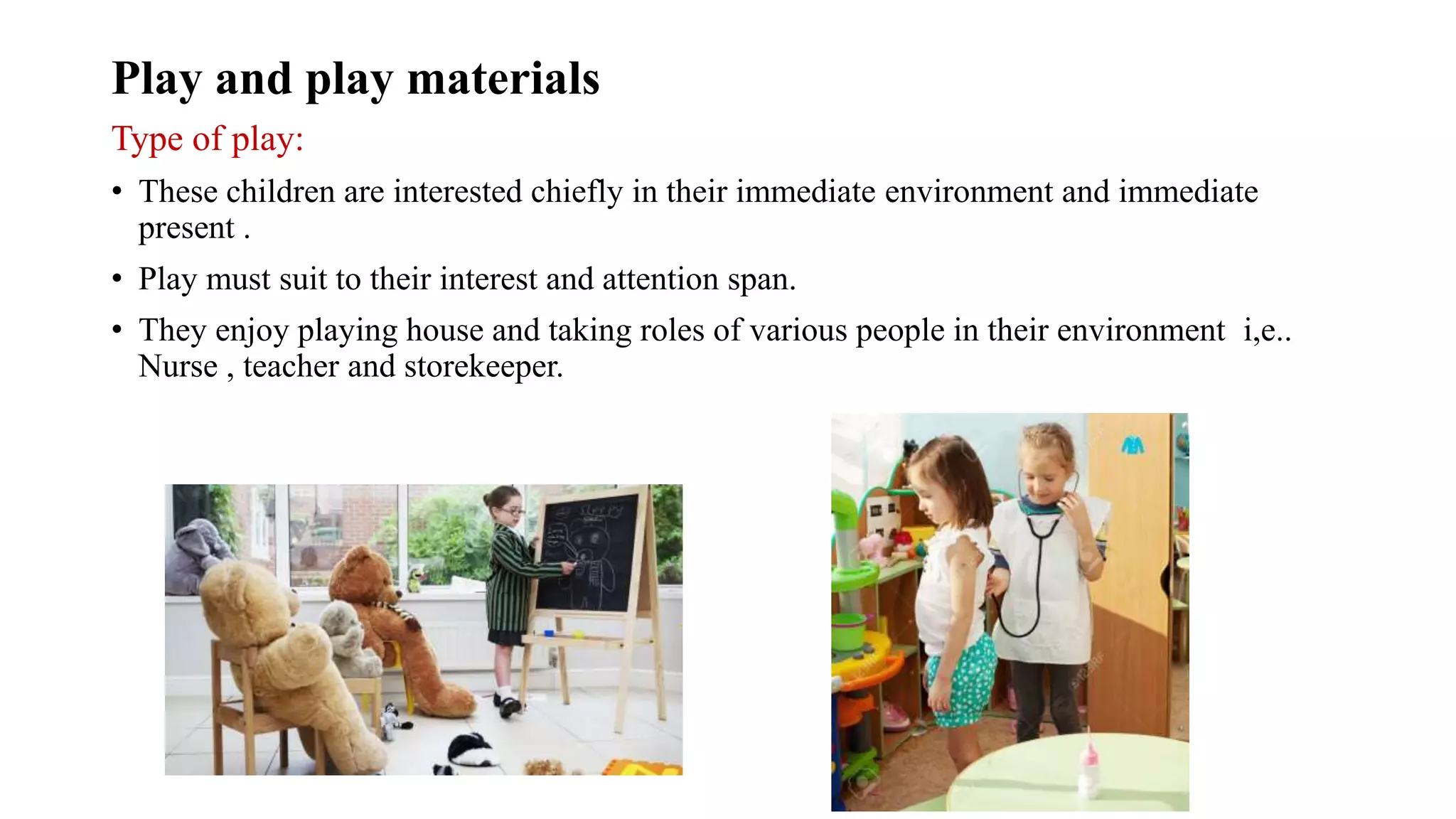 Play and play materials
Type of play:
• These children are interested chiefly in their immediate environment and immediate
present .
• Play must suit to their interest and attention span.
• They enjoy playing house and taking roles of various people in their environment i,e..
Nurse , teacher and storekeeper.
 