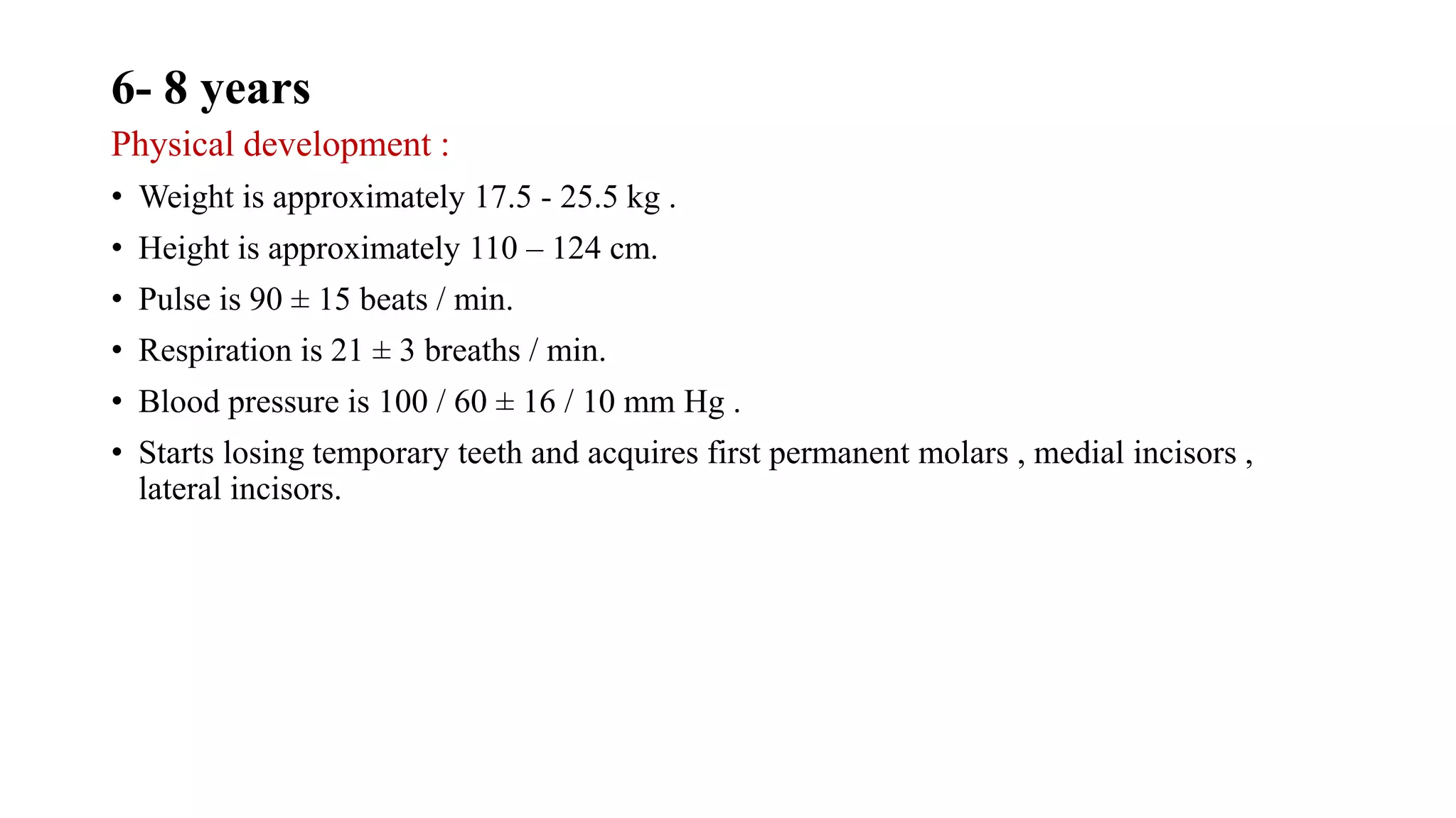 6- 8 years
Physical development :
• Weight is approximately 17.5 - 25.5 kg .
• Height is approximately 110 – 124 cm.
• Pulse is 90 ± 15 beats / min.
• Respiration is 21 ± 3 breaths / min.
• Blood pressure is 100 / 60 ± 16 / 10 mm Hg .
• Starts losing temporary teeth and acquires first permanent molars , medial incisors ,
lateral incisors.
 