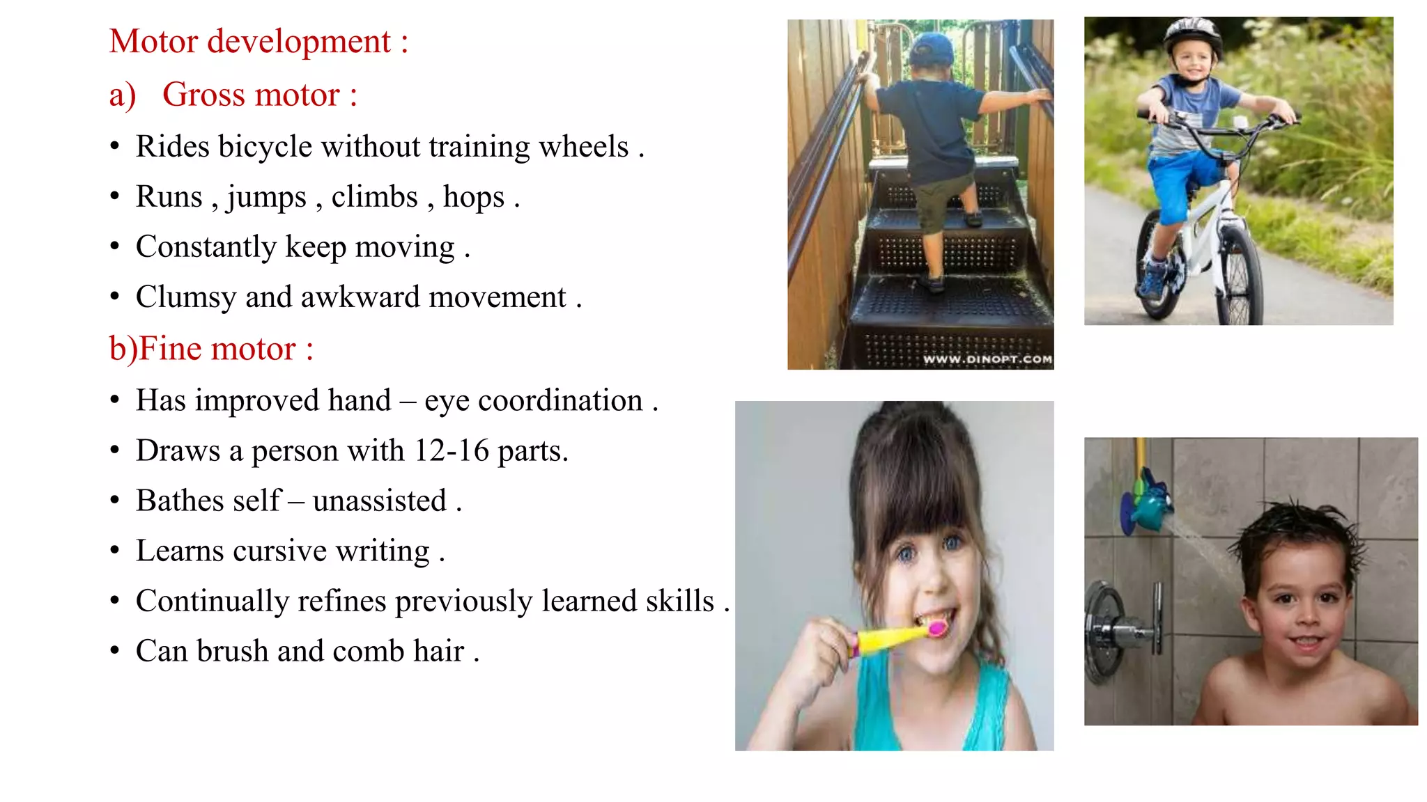Motor development :
a) Gross motor :
• Rides bicycle without training wheels .
• Runs , jumps , climbs , hops .
• Constantly keep moving .
• Clumsy and awkward movement .
b)Fine motor :
• Has improved hand – eye coordination .
• Draws a person with 12-16 parts.
• Bathes self – unassisted .
• Learns cursive writing .
• Continually refines previously learned skills .
• Can brush and comb hair .
 