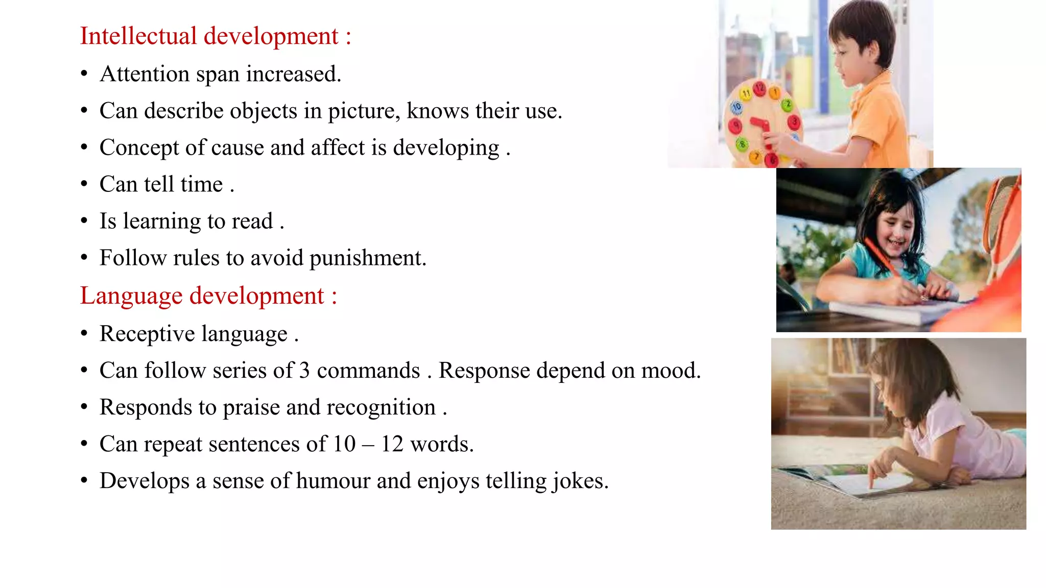 Intellectual development :
• Attention span increased.
• Can describe objects in picture, knows their use.
• Concept of cause and affect is developing .
• Can tell time .
• Is learning to read .
• Follow rules to avoid punishment.
Language development :
• Receptive language .
• Can follow series of 3 commands . Response depend on mood.
• Responds to praise and recognition .
• Can repeat sentences of 10 – 12 words.
• Develops a sense of humour and enjoys telling jokes.
 