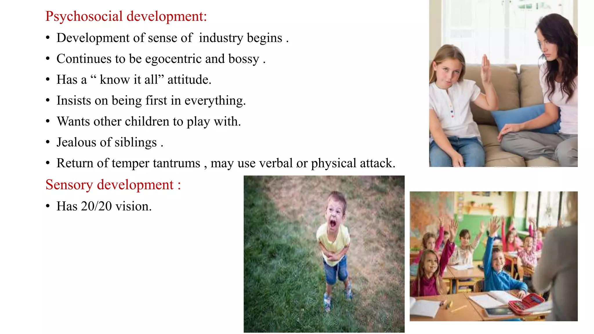 Psychosocial development:
• Development of sense of industry begins .
• Continues to be egocentric and bossy .
• Has a “ know it all” attitude.
• Insists on being first in everything.
• Wants other children to play with.
• Jealous of siblings .
• Return of temper tantrums , may use verbal or physical attack.
Sensory development :
• Has 20/20 vision.
 