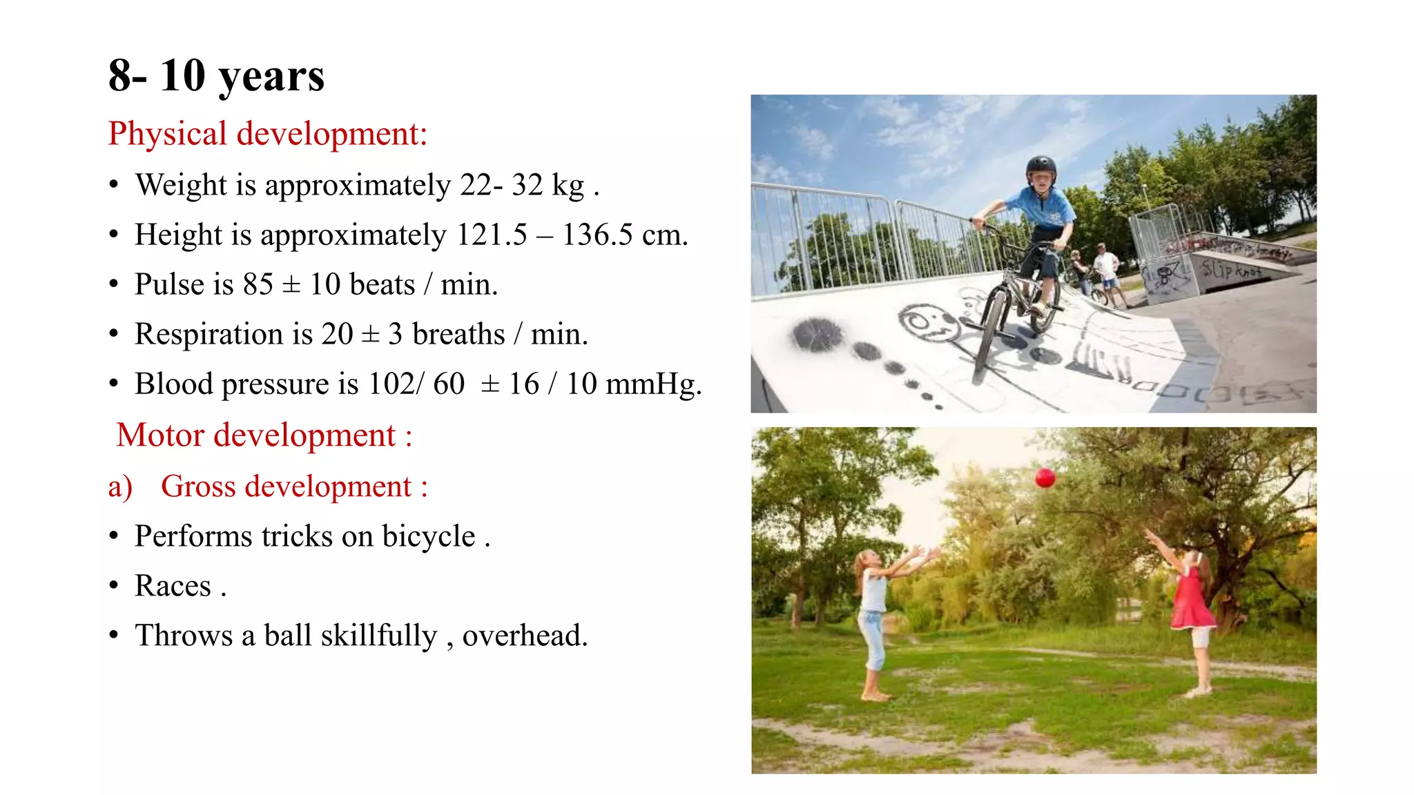 8- 10 years
Physical development:
• Weight is approximately 22- 32 kg .
• Height is approximately 121.5 – 136.5 cm.
• Pulse is 85 ± 10 beats / min.
• Respiration is 20 ± 3 breaths / min.
• Blood pressure is 102/ 60 ± 16 / 10 mmHg.
Motor development :
a) Gross development :
• Performs tricks on bicycle .
• Races .
• Throws a ball skillfully , overhead.
 