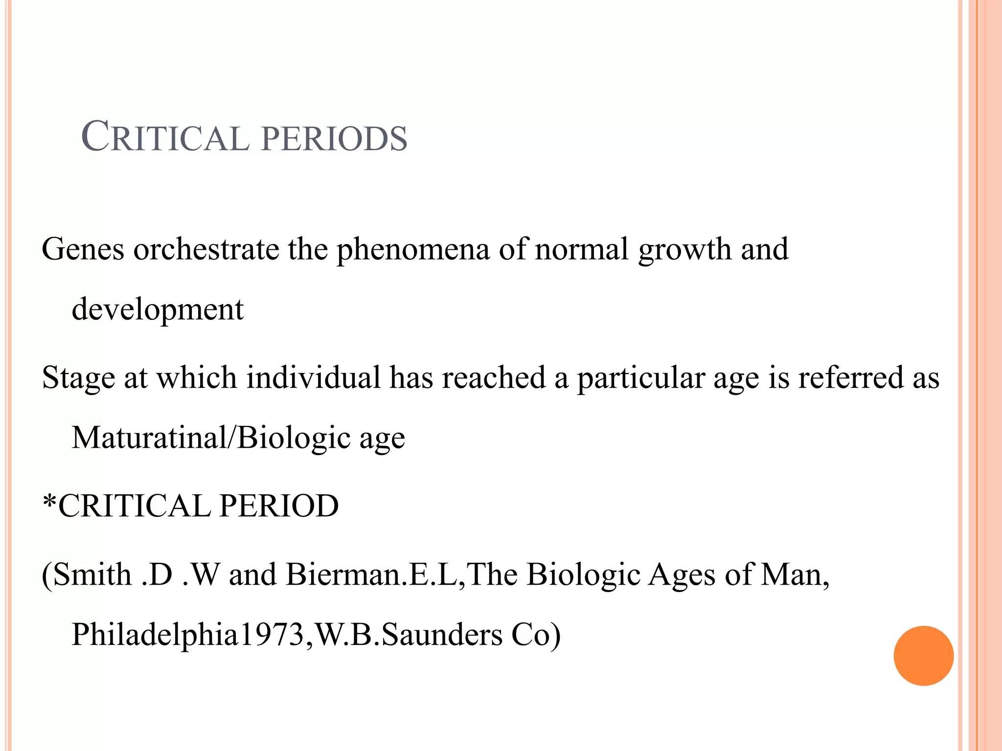 CRITICAL PERIODS

Genes orchestrate the phenomena of normal growth and
  development

Stage at which individual has reached a particular age is referred as
  Maturatinal/Biologic age

*CRITICAL PERIOD

(Smith .D .W and Bierman.E.L,The Biologic Ages of Man,
  Philadelphia1973,W.B.Saunders Co)
 