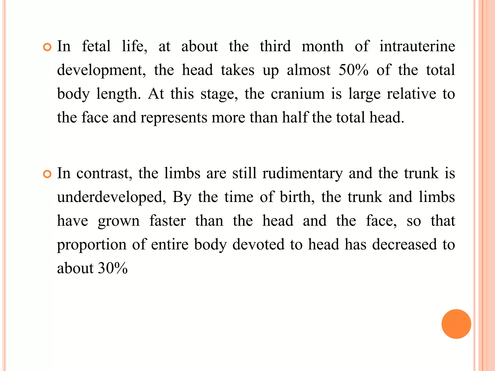    In fetal life, at about the third month of intrauterine
    development, the head takes up almost 50% of the total
    body length. At this stage, the cranium is large relative to
    the face and represents more than half the total head.


   In contrast, the limbs are still rudimentary and the trunk is
    underdeveloped, By the time of birth, the trunk and limbs
    have grown faster than the head and the face, so that
    proportion of entire body devoted to head has decreased to
    about 30%



                                                         100
 