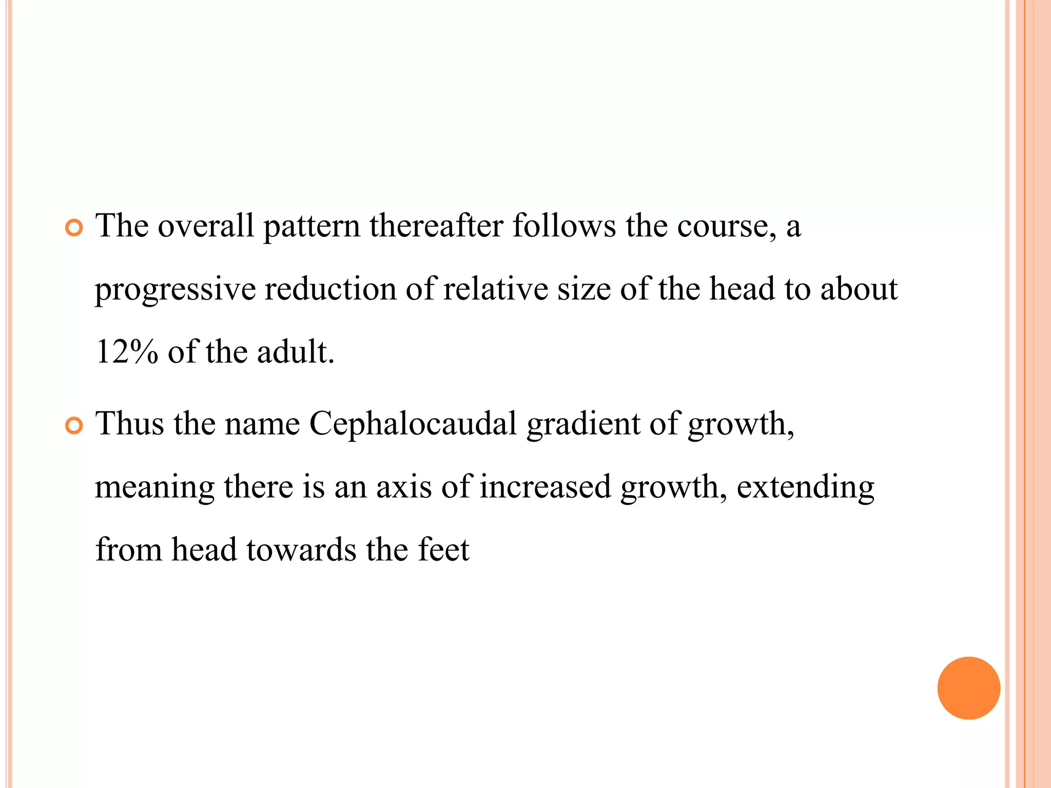    The overall pattern thereafter follows the course, a
    progressive reduction of relative size of the head to about
    12% of the adult.

   Thus the name Cephalocaudal gradient of growth,
    meaning there is an axis of increased growth, extending
    from head towards the feet
 