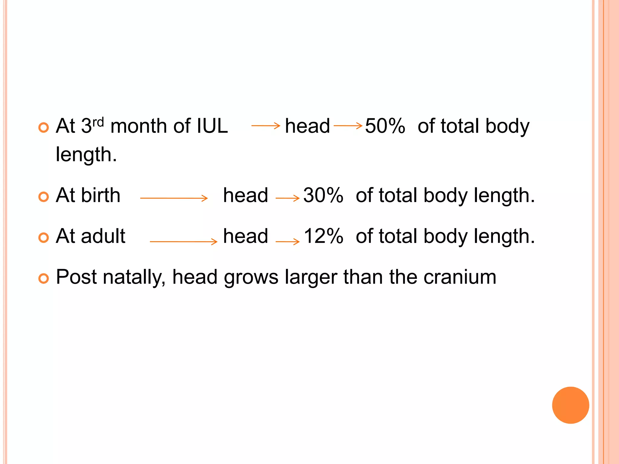    At 3rd month of IUL      head    50% of total body
    length.
   At birth          head    30% of total body length.
   At adult          head    12% of total body length.
   Post natally, head grows larger than the cranium
 