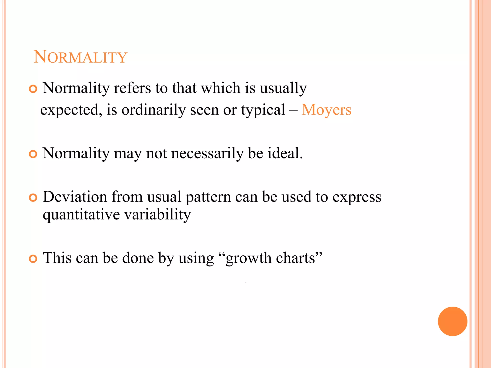 NORMALITY
   Normality refers to that which is usually
    expected, is ordinarily seen or typical – Moyers

   Normality may not necessarily be ideal.

   Deviation from usual pattern can be used to express
    quantitative variability

   This can be done by using ―growth charts‖




                                                          106
 