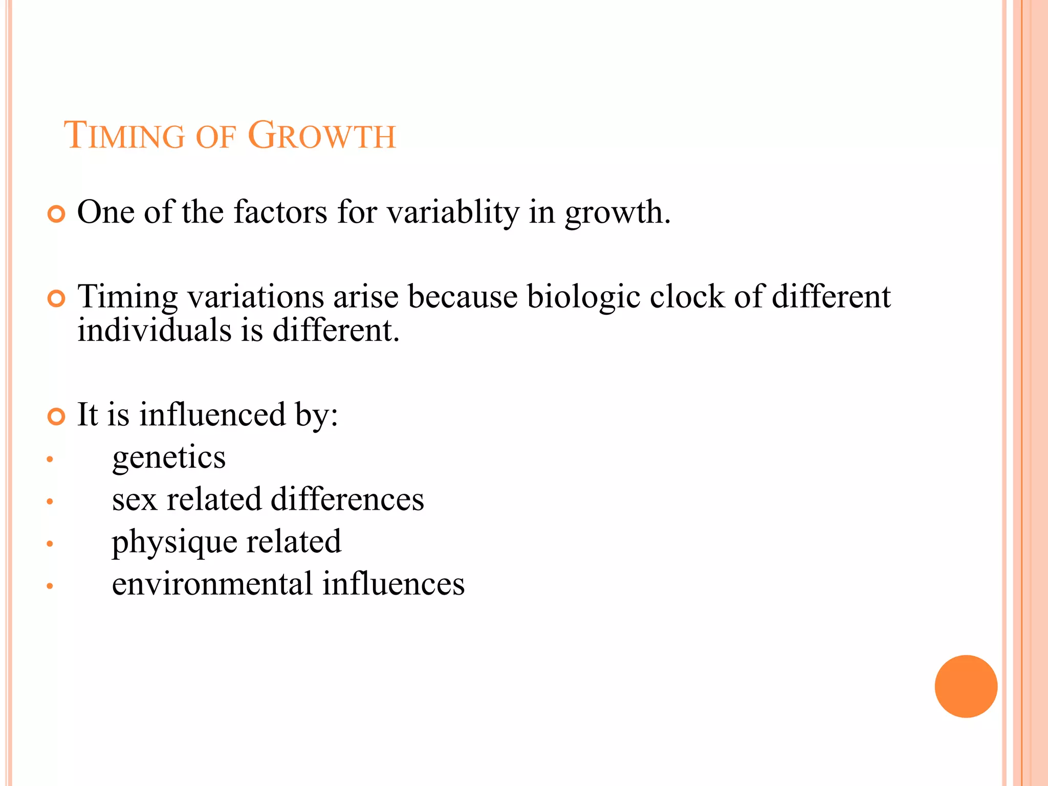 TIMING OF GROWTH
   One of the factors for variablity in growth.

   Timing variations arise because biologic clock of different
    individuals is different.

   It is influenced by:
•       genetics
•       sex related differences
•       physique related
•       environmental influences
 