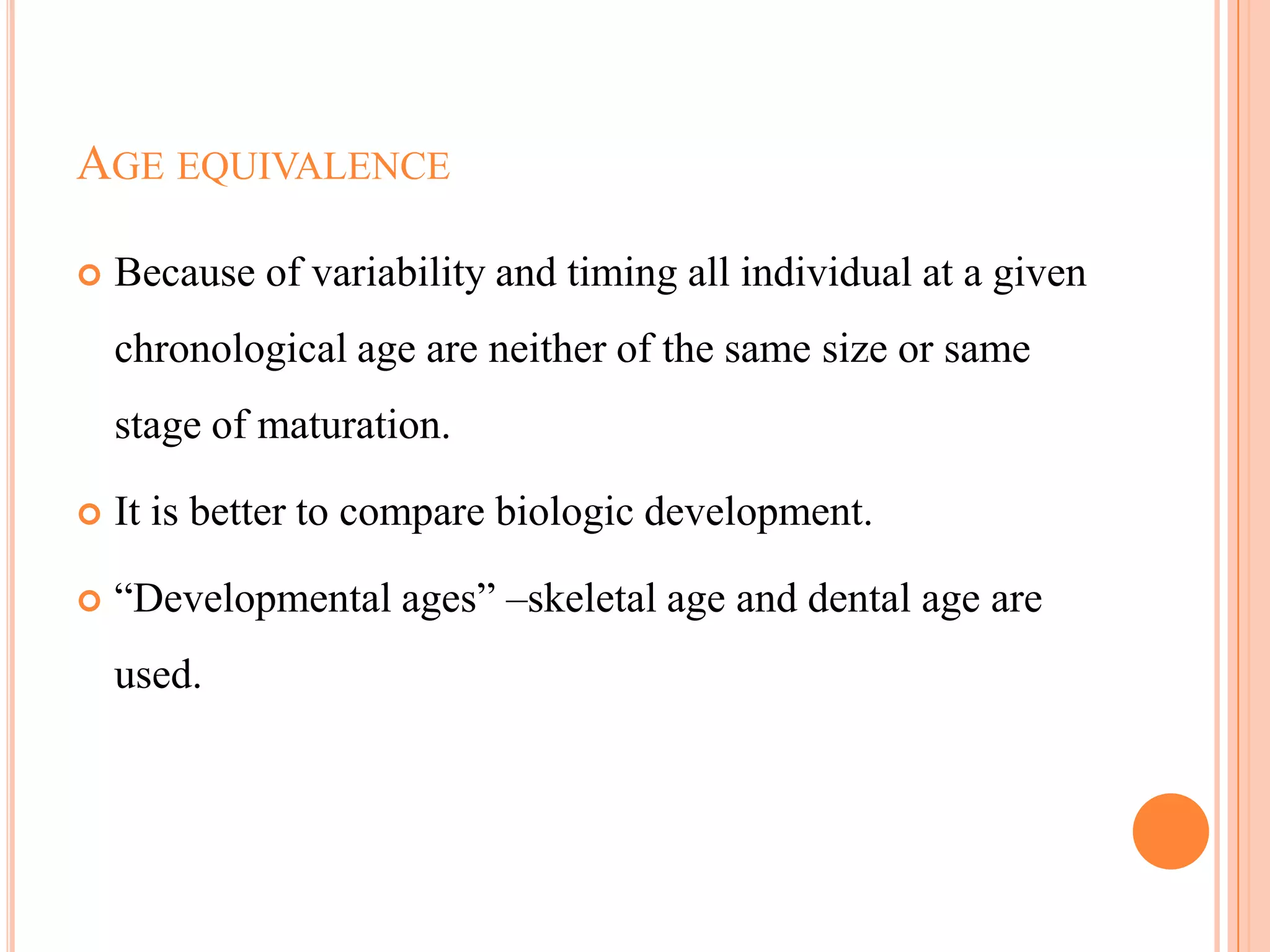 AGE EQUIVALENCE

   Because of variability and timing all individual at a given
    chronological age are neither of the same size or same
    stage of maturation.

   It is better to compare biologic development.

   ―Developmental ages‖ –skeletal age and dental age are
    used.




                                                             109
 